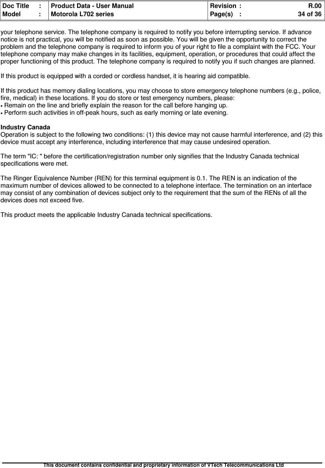 Doc Title : Product Data - User Manual Revision : R.00Model : Motorola L702 series Page(s) : 34 of 36This document contains confidential and proprietary information of VTech Telecommunications Ltdyour telephone service. The telephone company is required to notify you before interrupting service. If advancenotice is not practical, you will be notified as soon as possible. You will be given the opportunity to correct theproblem and the telephone company is required to inform you of your right to file a complaint with the FCC. Yourtelephone company may make changes in its facilities, equipment, operation, or procedures that could affect theproper functioning of this product. The telephone company is required to notify you if such changes are planned.If this product is equipped with a corded or cordless handset, it is hearing aid compatible.If this product has memory dialing locations, you may choose to store emergency telephone numbers (e.g., police,fire, medical) in these locations. If you do store or test emergency numbers, please:•Remain on the line and briefly explain the reason for the call before hanging up.•Perform such activities in off-peak hours, such as early morning or late evening.Industry CanadaOperation is subject to the following two conditions: (1) this device may not cause harmful interference, and (2) thisdevice must accept any interference, including interference that may cause undesired operation.The term &quot;IC: &quot; before the certification/registration number only signifies that the Industry Canada technicalspecifications were met.The Ringer Equivalence Number (REN) for this terminal equipment is 0.1. The REN is an indication of themaximum number of devices allowed to be connected to a telephone interface. The termination on an interfacemay consist of any combination of devices subject only to the requirement that the sum of the RENs of all thedevices does not exceed five.This product meets the applicable Industry Canada technical specifications.