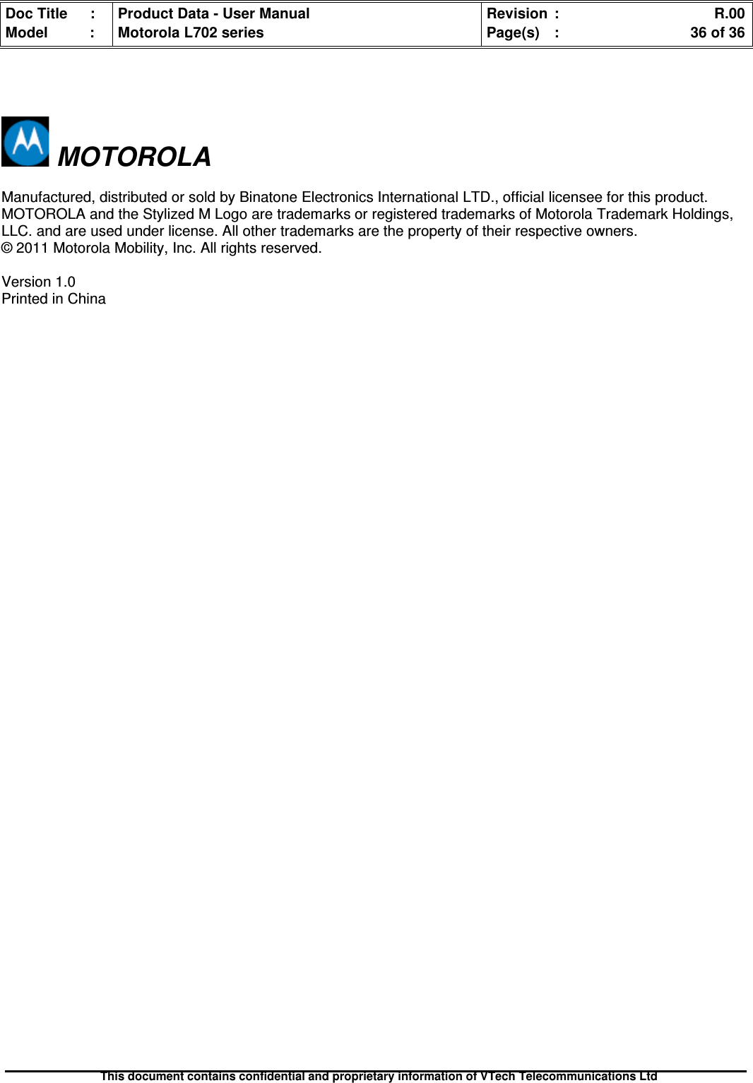 Doc Title : Product Data - User Manual Revision : R.00Model : Motorola L702 series Page(s) : 36 of 36This document contains confidential and proprietary information of VTech Telecommunications LtdMOTOROLAManufactured, distributed or sold by Binatone Electronics International LTD., official licensee for this product.MOTOROLA and the Stylized M Logo are trademarks or registered trademarks of Motorola Trademark Holdings,LLC. and are used under license. All other trademarks are the property of their respective owners.© 2011 Motorola Mobility, Inc. All rights reserved.Version 1.0Printed in China