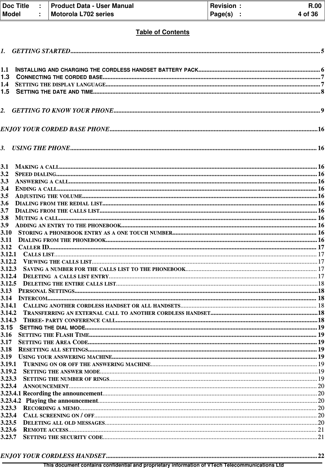 Doc Title : Product Data - User Manual Revision : R.00Model : Motorola L702 series Page(s) : 4 of 36This document contains confidential and proprietary information of VTech Telecommunications LtdTable of Contents1. GETTING STARTED............................................................................................................................................................ 51.1 INSTALLING AND CHARGING THE CORDLESS HANDSET BATTERY PACK............................................................................ 61.3 CONNECTING THE CORDED BASE........................................................................................................................................71.4 SETTING THE DISPLAY LANGUAGE...................................................................................................................................... 71.5 SETTING THE DATE AND TIME..............................................................................................................................................82. GETTING TO KNOW YOUR PHONE................................................................................................................................. 9ENJOY YOUR CORDED BASE PHONE..................................................................................................................................163. USING THE PHONE.......................................................................................................................................................... 163.1 MAKING A CALL................................................................................................................................................................. 163.2 SPEED DIALING................................................................................................................................................................... 163.3 ANSWERING A CALL........................................................................................................................................................... 163.4 ENDING A CALL.................................................................................................................................................................. 163.5 ADJUSTING THE VOLUME...................................................................................................................................................163.6 DIALING FROM THE REDIAL LIST...................................................................................................................................... 163.7 DIALING FROM THE CALLS LIST........................................................................................................................................163.8 MUTING A CALL................................................................................................................................................................. 163.9 ADDING AN ENTRY TO THE PHONEBOOK.......................................................................................................................... 163.10 STORING A PHONEBOOK ENTRY AS A ONE TOUCH NUMBER.......................................................................................... 163.11 DIALING FROM THE PHONEBOOK....................................................................................................................................163.12 CALLERID....................................................................................................................................................................... 173.12.1 CALLS LIST.................................................................................................................................................................... 173.12.2 VIEWING THE CALLS LIST.............................................................................................................................................173.12.3 SAVING A NUMBER FOR THE CALLS LIST TO THE PHONEBOOK.................................................................................. 173.12.4 DELETING A CALLS LIST ENTRY.................................................................................................................................. 173.12.5 DELETING THE ENTIRE CALLS LIST..............................................................................................................................183.13 PERSONALSETTINGS........................................................................................................................................................183.14 INTERCOM........................................................................................................................................................................ 183.14.1 CALLING ANOTHER CORDLESS HANDSET OR ALL HANDSETS..................................................................................... 183.14.2 TRANSFERRING AN EXTERNAL CALL TO ANOTHER CORDLESS HANDSET...................................................................183.14.3 THREE-PARTY CONFERENCE CALL..............................................................................................................................183.15 SETTING THE DIAL MODE................................................................................................................................................. 193.16 SETTING THEFLASHTIME.............................................................................................................................................. 193.17 SETTING THEAREACODE............................................................................................................................................... 193.18 RESETTING ALL SETTINGS............................................................................................................................................... 193.19 USING YOUR ANSWERING MACHINE................................................................................................................................ 193.19.1 TURNING ON OR OFF THE ANSWERING MACHINE........................................................................................................ 193.19.2 SETTING THE ANSWER MODE........................................................................................................................................193.23.3 SETTING THE NUMBER OF RINGS.................................................................................................................................. 193.23.4 ANNOUNCEMENT........................................................................................................................................................... 203.23.4.1 Recording the announcement...................................................................................................................................... 203.23.4.2 Playing the announcement......................................................................................................................................... 203.23.3 RECORDING A MEMO.................................................................................................................................................... 203.23.4 CALL SCREENING ON/OFF........................................................................................................................................... 203.23.5 DELETING ALL OLD MESSAGES.....................................................................................................................................203.23.6 REMOTE ACCESS........................................................................................................................................................... 213.23.7 SETTING THE SECURITY CODE......................................................................................................................................21ENJOY YOUR CORDLESS HANDSET.................................................................................................................................... 22