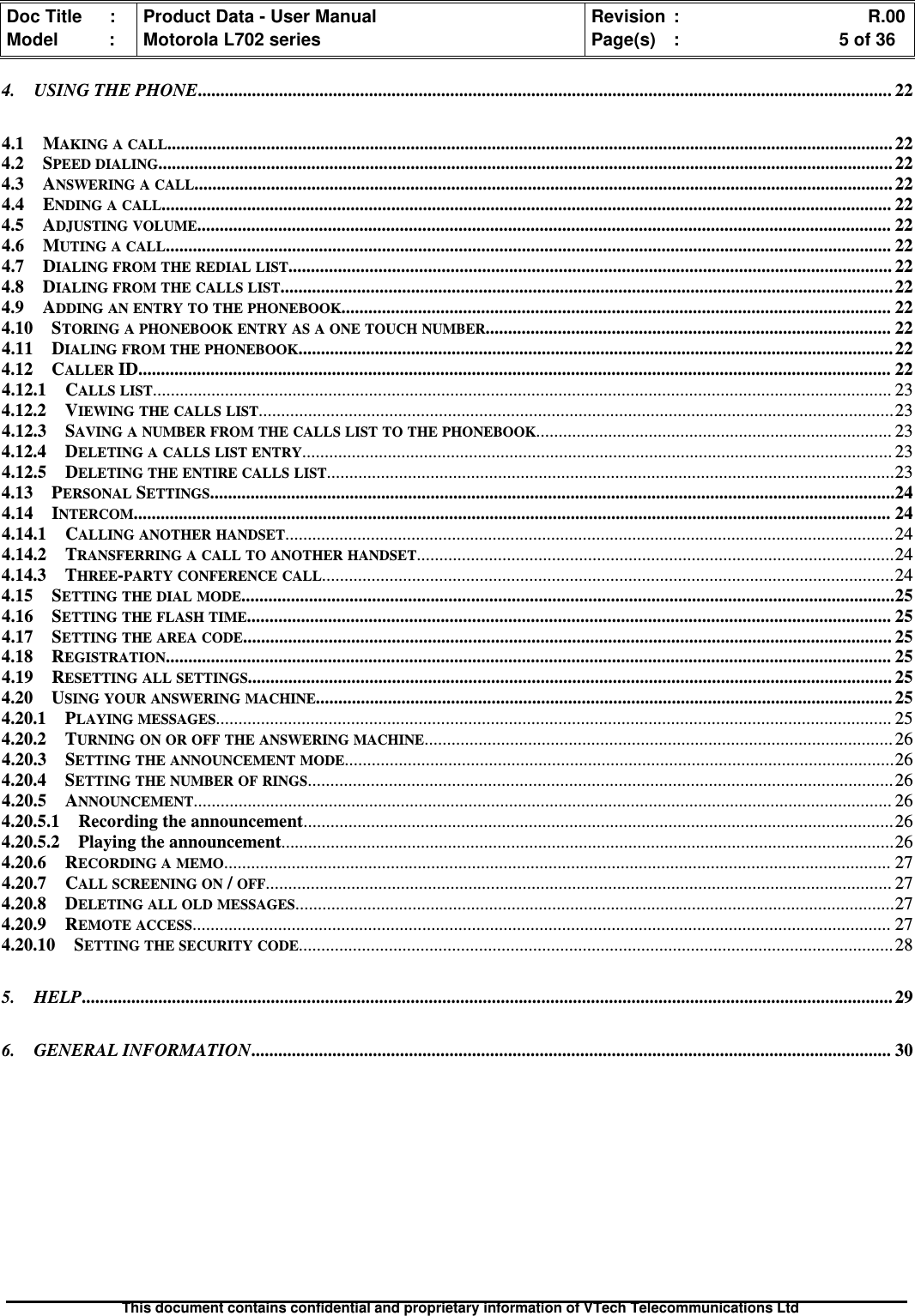 Doc Title : Product Data - User Manual Revision : R.00Model : Motorola L702 series Page(s) : 5 of 36This document contains confidential and proprietary information of VTech Telecommunications Ltd4. USING THE PHONE.......................................................................................................................................................... 224.1 MAKING A CALL................................................................................................................................................................. 224.2 SPEED DIALING................................................................................................................................................................... 224.3 ANSWERING A CALL........................................................................................................................................................... 224.4 ENDING A CALL.................................................................................................................................................................. 224.5 ADJUSTING VOLUME.......................................................................................................................................................... 224.6 MUTING A CALL................................................................................................................................................................. 224.7 DIALING FROM THE REDIAL LIST...................................................................................................................................... 224.8 DIALING FROM THE CALLS LIST........................................................................................................................................224.9 ADDING AN ENTRY TO THE PHONEBOOK.......................................................................................................................... 224.10 STORING A PHONEBOOK ENTRY AS A ONE TOUCH NUMBER.......................................................................................... 224.11 DIALING FROM THE PHONEBOOK....................................................................................................................................224.12 CALLERID....................................................................................................................................................................... 224.12.1 CALLS LIST.................................................................................................................................................................... 234.12.2 VIEWING THE CALLS LIST.............................................................................................................................................234.12.3 SAVING A NUMBER FROM THE CALLS LIST TO THE PHONEBOOK............................................................................... 234.12.4 DELETING A CALLS LIST ENTRY................................................................................................................................... 234.12.5 DELETING THE ENTIRE CALLS LIST..............................................................................................................................234.13 PERSONALSETTINGS........................................................................................................................................................244.14 INTERCOM........................................................................................................................................................................ 244.14.1 CALLING ANOTHER HANDSET....................................................................................................................................... 244.14.2 TRANSFERRING A CALL TO ANOTHER HANDSET..........................................................................................................244.14.3 THREE-PARTY CONFERENCE CALL...............................................................................................................................244.15 SETTING THE DIAL MODE.................................................................................................................................................254.16 SETTING THE FLASH TIME............................................................................................................................................... 254.17 SETTING THE AREA CODE................................................................................................................................................ 254.18 REGISTRATION................................................................................................................................................................. 254.19 RESETTING ALL SETTINGS............................................................................................................................................... 254.20 USING YOUR ANSWERING MACHINE................................................................................................................................ 254.20.1 PLAYING MESSAGES...................................................................................................................................................... 254.20.2 TURNING ON OR OFF THE ANSWERING MACHINE........................................................................................................ 264.20.3 SETTING THE ANNOUNCEMENT MODE..........................................................................................................................264.20.4 SETTING THE NUMBER OF RINGS.................................................................................................................................. 264.20.5 ANNOUNCEMENT........................................................................................................................................................... 264.20.5.1 Recording the announcement................................................................................................................................... 264.20.5.2 Playing the announcement........................................................................................................................................264.20.6 RECORDING A MEMO.................................................................................................................................................... 274.20.7 CALL SCREENING ON/OFF........................................................................................................................................... 274.20.8 DELETING ALL OLD MESSAGES.....................................................................................................................................274.20.9 REMOTE ACCESS........................................................................................................................................................... 274.20.10 SETTING THE SECURITY CODE.................................................................................................................................... 285. HELP.................................................................................................................................................................................... 296. GENERAL INFORMATION.............................................................................................................................................. 30