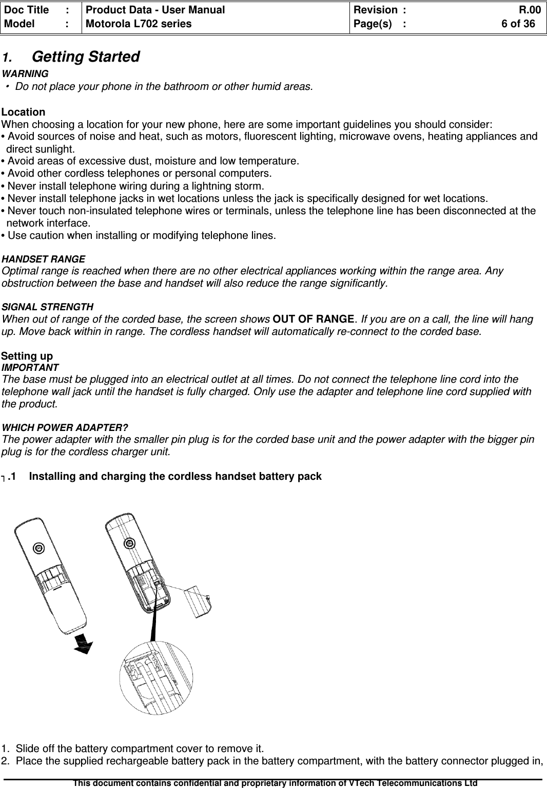 Doc Title : Product Data - User Manual Revision : R.00Model : Motorola L702 series Page(s) : 6 of 36This document contains confidential and proprietary information of VTech Telecommunications Ltd1.Getting StartedWARNING·Do not place your phone in the bathroom or other humid areas.LocationWhen choosing a location for your new phone, here are some important guidelines you should consider:•Avoid sources of noise and heat, such as motors, fluorescent lighting, microwave ovens, heating appliances anddirect sunlight.•Avoid areas of excessive dust, moisture and low temperature.•Avoid other cordless telephones or personal computers.•Never install telephone wiring during a lightning storm.•Never install telephone jacks in wet locations unless the jack is specifically designed for wet locations.•Never touch non-insulated telephone wires or terminals, unless the telephone line has been disconnected at thenetwork interface.•Use caution when installing or modifying telephone lines.HANDSET RANGEOptimal range is reached when there are no other electrical appliances working within the range area. Anyobstruction between the base and handset will also reduce the range significantly.SIGNAL STRENGTHWhen out of range of the corded base, the screen shows OUT OF RANGE.If you are on a call, the line will hangup. Move back within in range. The cordless handset will automatically re-connect to the corded base.Setting upIMPORTANTThe base must be plugged into an electrical outlet at all times. Do not connect the telephone line cord into thetelephone wall jack until the handset is fully charged. Only use the adapter and telephone line cord supplied withthe product.WHICH POWER ADAPTER?The power adapter with the smaller pin plug is for the corded base unit and the power adapter with the bigger pinplug is for the cordless charger unit..1Installingandchargingthecordlesshandsetbatterypack1. Slide off the battery compartment cover to remove it.2. Place the supplied rechargeable battery pack in the battery compartment, with the battery connector plugged in,