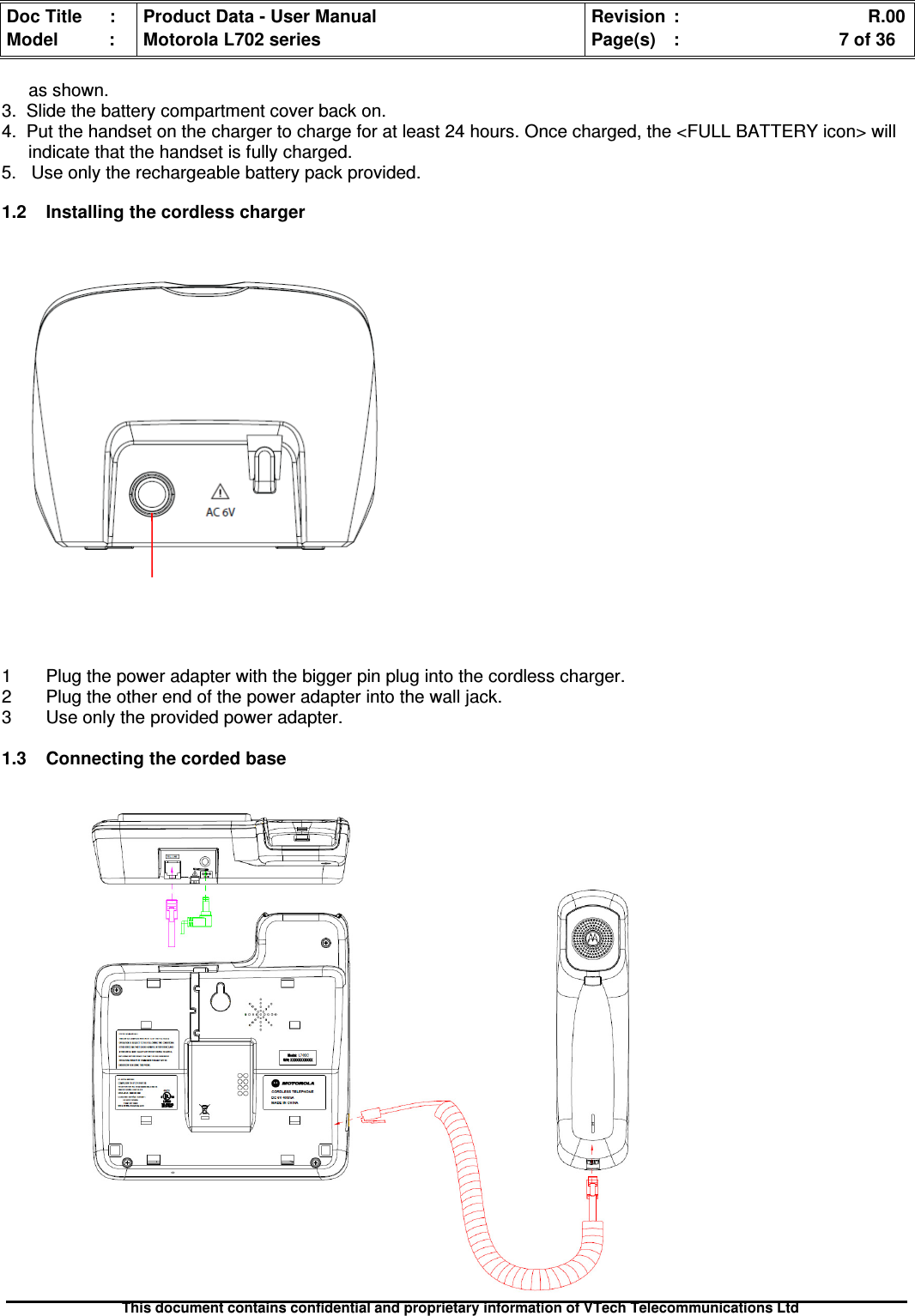 Doc Title : Product Data - User Manual Revision : R.00Model : Motorola L702 series Page(s) : 7 of 36This document contains confidential and proprietary information of VTech Telecommunications Ltdas shown.3. Slide the battery compartment cover back on.4. Put the handset on the charger to charge for at least 24 hours. Once charged, the &lt;FULL BATTERY icon&gt; willindicate that the handset is fully charged.5. Use only the rechargeable battery pack provided.1.2Installingthecordlesscharger1 Plug the power adapter with the bigger pin plug into the cordless charger.2 Plug the other end of the power adapter into the wall jack.3 Use only the provided power adapter.1.3Connectingthecordedbase