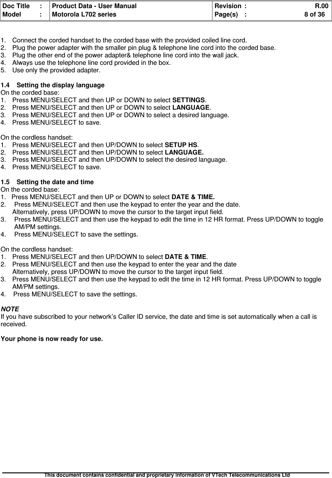 Doc Title : Product Data - User Manual Revision : R.00Model : Motorola L702 series Page(s) : 8 of 36This document contains confidential and proprietary information of VTech Telecommunications Ltd1. Connect the corded handset to the corded base with the provided coiled line cord.2. Plug the power adapter with the smaller pin plug &amp; telephone line cord into the corded base.3. Plug the other end of the power adapter&amp; telephone line cord into the wall jack.4. Always use the telephone line cord provided in the box.5. Use only the provided adapter.1.4 Setting the display languageOn the corded base:1. Press MENU/SELECT and then UP or DOWN to selectSETTINGS.2. Press MENU/SELECT and then UP or DOWN to select LANGUAGE.3. Press MENU/SELECT and then UP or DOWN to select a desired language.4. Press MENU/SELECT to save.On the cordless handset:1. Press MENU/SELECT and then UP/DOWN to selectSETUPHS.2. Press MENU/SELECT and then UP/DOWN to selectLANGUAGE.3. Press MENU/SELECT and then UP/DOWN to select the desired language.4. Press MENU/SELECT to save.1.5 Setting the date and timeOn the corded base:1. Press MENU/SELECT and then UP or DOWN to select DATE &amp; TIME.2. Press MENU/SELECT and then use the keypad to enter the year and the date.Alternatively, press UP/DOWN to move the cursor to the target input field.3. Press MENU/SELECT and then use the keypad to edit the time in 12 HR format. Press UP/DOWN to toggleAM/PM settings.4. Press MENU/SELECT to save the settings.On the cordless handset:1. Press MENU/SELECT and then UP/DOWN to select DATE &amp; TIME.2. Press MENU/SELECT and then use the keypad to enter the year and the dateAlternatively, press UP/DOWN to move the cursor to the target input field.3. Press MENU/SELECT and then use the keypad to edit the time in 12 HR format. Press UP/DOWN to toggleAM/PM settings.4. Press MENU/SELECT to save the settings.NOTEIf you have subscribed to your network’s Caller ID service, the date and time is set automatically when a call isreceived.Your phone is now ready for use.