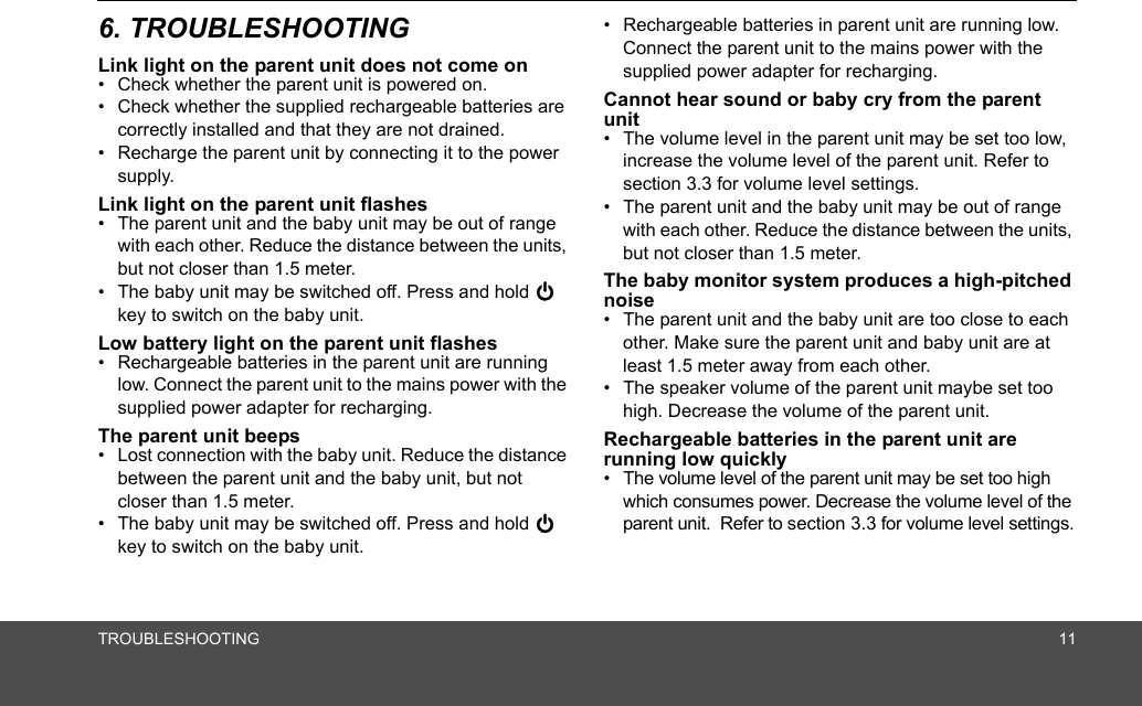 TROUBLESHOOTING 116. TROUBLESHOOTINGLink light on the parent unit does not come on•  Check whether the parent unit is powered on.•  Check whether the supplied rechargeable batteries are correctly installed and that they are not drained.•  Recharge the parent unit by connecting it to the power supply.Link light on the parent unit flashes•  The parent unit and the baby unit may be out of range with each other. Reduce the distance between the units, but not closer than 1.5 meter.•  The baby unit may be switched off. Press and hold 0 key to switch on the baby unit.Low battery light on the parent unit flashes•  Rechargeable batteries in the parent unit are running low. Connect the parent unit to the mains power with the supplied power adapter for recharging.The parent unit beeps•  Lost connection with the baby unit. Reduce the distance between the parent unit and the baby unit, but not closer than 1.5 meter.•  The baby unit may be switched off. Press and hold 0 key to switch on the baby unit.•  Rechargeable batteries in parent unit are running low. Connect the parent unit to the mains power with the supplied power adapter for recharging.Cannot hear sound or baby cry from the parent unit•  The volume level in the parent unit may be set too low, increase the volume level of the parent unit. Refer to section 3.3 for volume level settings.•  The parent unit and the baby unit may be out of range with each other. Reduce the distance between the units, but not closer than 1.5 meter.The baby monitor system produces a high-pitched noise•  The parent unit and the baby unit are too close to each other. Make sure the parent unit and baby unit are at least 1.5 meter away from each other.•  The speaker volume of the parent unit maybe set too high. Decrease the volume of the parent unit.Rechargeable batteries in the parent unit are running low quickly•  The volume level of the parent unit may be set too high which consumes power. Decrease the volume level of the parent unit.  Refer to section 3.3 for volume level settings.