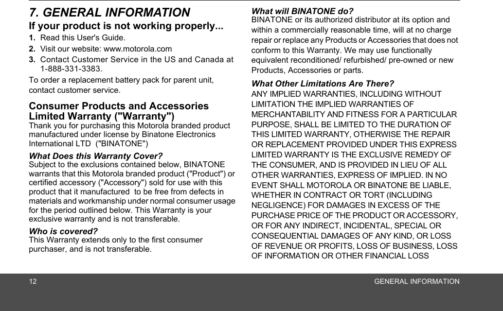 12 GENERAL INFORMATION7. GENERAL INFORMATIONIf your product is not working properly...1. Read this User&apos;s Guide.2. Visit our website: www.motorola.com3. Contact Customer Service in the US and Canada at1-888-331-3383.To order a replacement battery pack for parent unit, contact customer service.Consumer Products and Accessories Limited Warranty (&quot;Warranty&quot;)Thank you for purchasing this Motorola branded product manufactured under license by Binatone Electronics International LTD  (&quot;BINATONE&quot;)What Does this Warranty Cover? Subject to the exclusions contained below, BINATONE warrants that this Motorola branded product (&quot;Product&quot;) or certified accessory (&quot;Accessory&quot;) sold for use with this product that it manufactured  to be free from defects in materials and workmanship under normal consumer usage for the period outlined below. This Warranty is your exclusive warranty and is not transferable.Who is covered?This Warranty extends only to the first consumer purchaser, and is not transferable.What will BINATONE do?BINATONE or its authorized distributor at its option and within a commercially reasonable time, will at no charge repair or replace any Products or Accessories that does not conform to this Warranty. We may use functionally equivalent reconditioned/ refurbished/ pre-owned or new Products, Accessories or parts.What Other Limitations Are There?ANY IMPLIED WARRANTIES, INCLUDING WITHOUT LIMITATION THE IMPLIED WARRANTIES OF MERCHANTABILITY AND FITNESS FOR A PARTICULAR PURPOSE, SHALL BE LIMITED TO THE DURATION OF THIS LIMITED WARRANTY, OTHERWISE THE REPAIR OR REPLACEMENT PROVIDED UNDER THIS EXPRESS LIMITED WARRANTY IS THE EXCLUSIVE REMEDY OF THE CONSUMER, AND IS PROVIDED IN LIEU OF ALL OTHER WARRANTIES, EXPRESS OF IMPLIED. IN NO EVENT SHALL MOTOROLA OR BINATONE BE LIABLE, WHETHER IN CONTRACT OR TORT (INCLUDING NEGLIGENCE) FOR DAMAGES IN EXCESS OF THE PURCHASE PRICE OF THE PRODUCT OR ACCESSORY, OR FOR ANY INDIRECT, INCIDENTAL, SPECIAL OR CONSEQUENTIAL DAMAGES OF ANY KIND, OR LOSS OF REVENUE OR PROFITS, LOSS OF BUSINESS, LOSS OF INFORMATION OR OTHER FINANCIAL LOSS 