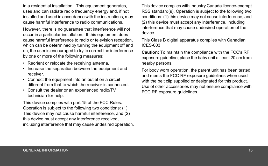 GENERAL INFORMATION 15in a residential installation.  This equipment generates, uses and can radiate radio frequency energy and, if not installed and used in accordance with the instructions, may cause harmful interference to radio communications.However, there is no guarantee that interference will not occur in a particular installation.  If this equipment does cause harmful interference to radio or television reception, which can be determined by turning the equipment off and on, the user is encouraged to try to correct the interference by one or more of the following measures:•  Reorient or relocate the receiving antenna.•  Increase the separation between the equipment and receiver.•  Connect the equipment into an outlet on a circuit different from that to which the receiver is connected.•  Consult the dealer or an experienced radio/TV technician for help.This device complies with part 15 of the FCC Rules. Operation is subject to the following two conditions: (1) This device may not cause harmful interference, and (2) this device must accept any interference received, including interference that may cause undesired operation.This device complies with Industry Canada licence-exempt RSS standard(s). Operation is subject to the following two conditions: (1) this device may not cause interference, and (2) this device must accept any interference, including interference that may cause undesired operation of the device.This Class B digital apparatus complies with Canadian ICES-003Caution: To maintain the compliance with the FCC&apos;s RF exposure guideline, place the baby unit at least 20 cm from nearby persons.For body worn operation, the parent unit has been tested and meets the FCC RF exposure guidelines when used with the belt clip supplied or designated for this product.  Use of other accessories may not ensure compliance with FCC RF exposure guidelines.