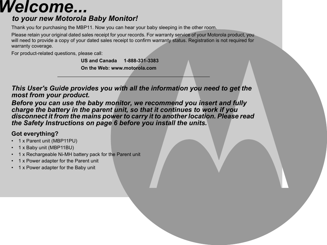 Welcome...to your new Motorola Baby Monitor!Thank you for purchasing the MBP11. Now you can hear your baby sleeping in the other room.Please retain your original dated sales receipt for your records. For warranty service of your Motorola product, you will need to provide a copy of your dated sales receipt to confirm warranty status. Registration is not required for warranty coverage.For product-related questions, please call:US and Canada     1-888-331-3383On the Web: www.motorola.comThis User&apos;s Guide provides you with all the information you need to get the most from your product.Before you can use the baby monitor, we recommend you insert and fully charge the battery in the parent unit, so that it continues to work if you disconnect it from the mains power to carry it to another location. Please read the Safety Instructions on page 6 before you install the units.Got everything?•  1 x Parent unit (MBP11PU)•  1 x Baby unit (MBP11BU)•  1 x Rechargeable Ni-MH battery pack for the Parent unit•  1 x Power adapter for the Parent unit•  1 x Power adapter for the Baby unit