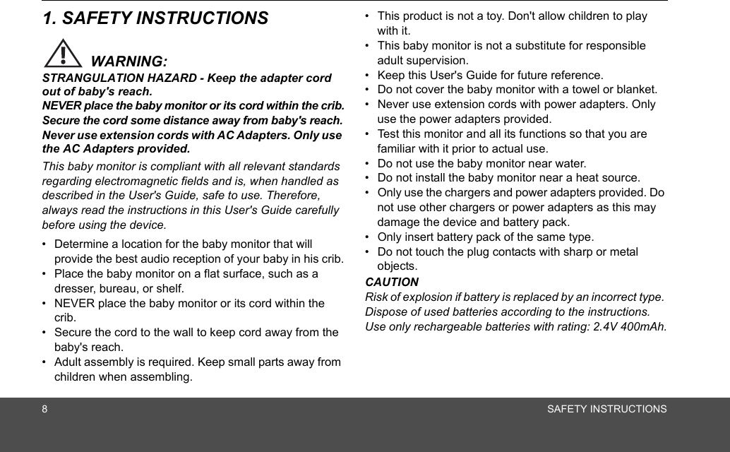 8SAFETY INSTRUCTIONS1. SAFETY INSTRUCTIONSWARNING:STRANGULATION HAZARD - Keep the adapter cord out of baby&apos;s reach.NEVER place the baby monitor or its cord within the crib.Secure the cord some distance away from baby&apos;s reach.Never use extension cords with AC Adapters. Only use the AC Adapters provided.This baby monitor is compliant with all relevant standards regarding electromagnetic fields and is, when handled as described in the User&apos;s Guide, safe to use. Therefore, always read the instructions in this User&apos;s Guide carefully before using the device.•  Determine a location for the baby monitor that will provide the best audio reception of your baby in his crib.•  Place the baby monitor on a flat surface, such as a dresser, bureau, or shelf.•  NEVER place the baby monitor or its cord within the crib.•  Secure the cord to the wall to keep cord away from the baby&apos;s reach.•  Adult assembly is required. Keep small parts away from children when assembling.•  This product is not a toy. Don&apos;t allow children to play with it.•  This baby monitor is not a substitute for responsible adult supervision.•  Keep this User&apos;s Guide for future reference.•  Do not cover the baby monitor with a towel or blanket.•  Never use extension cords with power adapters. Only use the power adapters provided.•  Test this monitor and all its functions so that you are familiar with it prior to actual use.•  Do not use the baby monitor near water.•  Do not install the baby monitor near a heat source.•  Only use the chargers and power adapters provided. Do not use other chargers or power adapters as this may damage the device and battery pack.•  Only insert battery pack of the same type.•  Do not touch the plug contacts with sharp or metal objects.CAUTIONRisk of explosion if battery is replaced by an incorrect type. Dispose of used batteries according to the instructions. Use only rechargeable batteries with rating: 2.4V 400mAh.