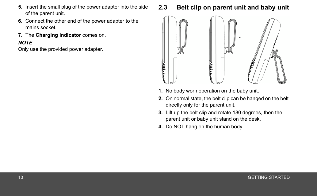 10 GETTING STARTED5. Insert the small plug of the power adapter into the side of the parent unit.6. Connect the other end of the power adapter to the mains socket.7. The Charging Indicator comes on.NOTEOnly use the provided power adapter.2.3 Belt clip on parent unit and baby unit1. No body worn operation on the baby unit.2. On normal state, the belt clip can be hanged on the belt directly only for the parent unit.3. Lift up the belt clip and rotate 180 degrees, then the parent unit or baby unit stand on the desk.4. Do NOT hang on the human body.