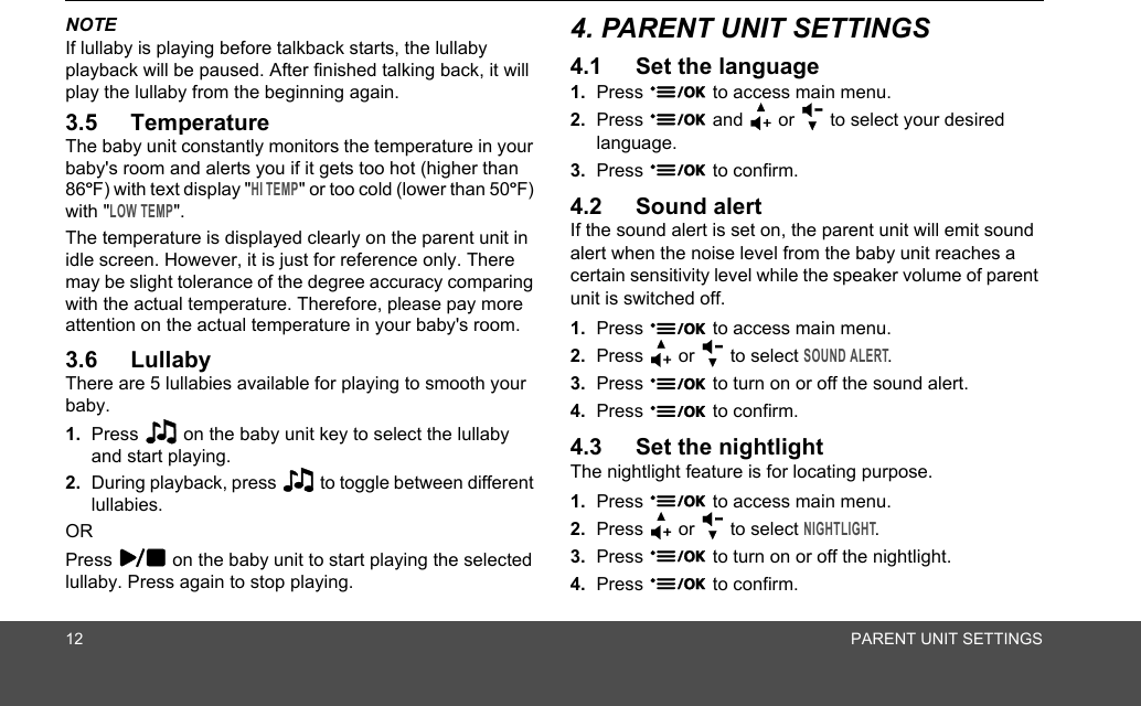 12 PARENT UNIT SETTINGSNOTEIf lullaby is playing before talkback starts, the lullaby playback will be paused. After finished talking back, it will play the lullaby from the beginning again.3.5 TemperatureThe baby unit constantly monitors the temperature in your baby&apos;s room and alerts you if it gets too hot (higher than 86ºF) with text display &quot;HI TEMP&quot; or too cold (lower than 50ºF) with &quot;LOW TEMP&quot;. The temperature is displayed clearly on the parent unit in idle screen. However, it is just for reference only. There may be slight tolerance of the degree accuracy comparing with the actual temperature. Therefore, please pay more attention on the actual temperature in your baby&apos;s room.3.6 Lullaby There are 5 lullabies available for playing to smooth your baby.1. Press 2 on the baby unit key to select the lullaby and start playing. 2. During playback, press 2 to toggle between different lullabies.ORPress 3 on the baby unit to start playing the selected lullaby. Press again to stop playing.4. PARENT UNIT SETTINGS4.1 Set the language1. Press 9 to access main menu.2. Press 9 and + or - to select your desired language.3. Press 9 to confirm.4.2 Sound alertIf the sound alert is set on, the parent unit will emit sound alert when the noise level from the baby unit reaches a certain sensitivity level while the speaker volume of parent unit is switched off.1. Press 9 to access main menu.2. Press + or - to select SOUND ALERT.3. Press 9 to turn on or off the sound alert.4. Press 9 to confirm.4.3 Set the nightlightThe nightlight feature is for locating purpose.1. Press 9 to access main menu.2. Press + or - to select NIGHTLIGHT.3. Press 9 to turn on or off the nightlight.4. Press 9 to confirm.