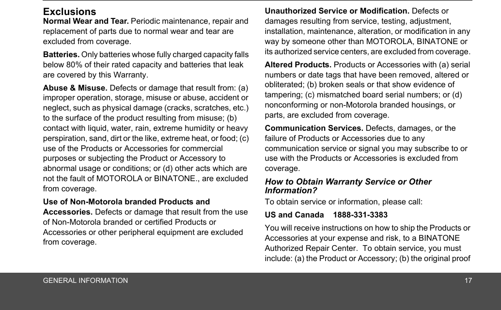 GENERAL INFORMATION 17ExclusionsNormal Wear and Tear. Periodic maintenance, repair and replacement of parts due to normal wear and tear are excluded from coverage. Batteries. Only batteries whose fully charged capacity falls below 80% of their rated capacity and batteries that leak are covered by this Warranty.Abuse &amp; Misuse. Defects or damage that result from: (a) improper operation, storage, misuse or abuse, accident or neglect, such as physical damage (cracks, scratches, etc.) to the surface of the product resulting from misuse; (b) contact with liquid, water, rain, extreme humidity or heavy perspiration, sand, dirt or the like, extreme heat, or food; (c) use of the Products or Accessories for commercial purposes or subjecting the Product or Accessory to abnormal usage or conditions; or (d) other acts which are not the fault of MOTOROLA or BINATONE., are excluded from coverage. Use of Non-Motorola branded Products and Accessories. Defects or damage that result from the use of Non-Motorola branded or certified Products or Accessories or other peripheral equipment are excluded from coverage. Unauthorized Service or Modification. Defects or damages resulting from service, testing, adjustment, installation, maintenance, alteration, or modification in any way by someone other than MOTOROLA, BINATONE or its authorized service centers, are excluded from coverage. Altered Products. Products or Accessories with (a) serial numbers or date tags that have been removed, altered or obliterated; (b) broken seals or that show evidence of tampering; (c) mismatched board serial numbers; or (d) nonconforming or non-Motorola branded housings, or parts, are excluded from coverage. Communication Services. Defects, damages, or the failure of Products or Accessories due to any communication service or signal you may subscribe to or use with the Products or Accessories is excluded from coverage.How to Obtain Warranty Service or Other Information?To obtain service or information, please call:US and Canada    1888-331-3383You will receive instructions on how to ship the Products or Accessories at your expense and risk, to a BINATONE Authorized Repair Center.  To obtain service, you must include: (a) the Product or Accessory; (b) the original proof 