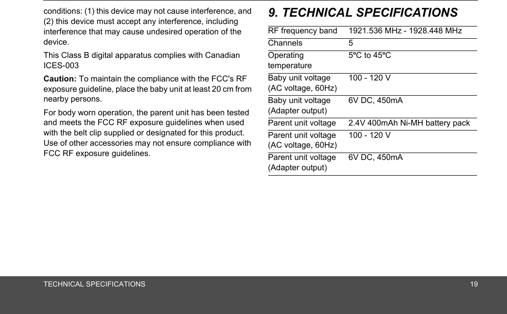 TECHNICAL SPECIFICATIONS 19conditions: (1) this device may not cause interference, and (2) this device must accept any interference, including interference that may cause undesired operation of the device.This Class B digital apparatus complies with Canadian ICES-003Caution: To maintain the compliance with the FCC&apos;s RF exposure guideline, place the baby unit at least 20 cm from nearby persons.For body worn operation, the parent unit has been tested and meets the FCC RF exposure guidelines when used with the belt clip supplied or designated for this product.  Use of other accessories may not ensure compliance with FCC RF exposure guidelines.9. TECHNICAL SPECIFICATIONSRF frequency band 1921.536 MHz - 1928.448 MHzChannels 5Operating temperature5ºC to 45ºCBaby unit voltage (AC voltage, 60Hz)100 - 120 VBaby unit voltage (Adapter output)6V DC, 450mAParent unit voltage 2.4V 400mAh Ni-MH battery packParent unit voltage (AC voltage, 60Hz)100 - 120 VParent unit voltage (Adapter output)6V DC, 450mA