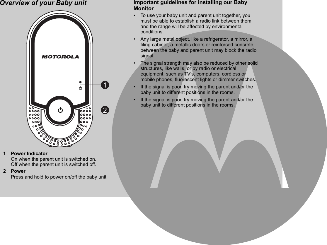 Overview of your Baby unit Important guidelines for installing our Baby Monitor•  To use your baby unit and parent unit together, you must be able to establish a radio link between them, and the range will be affected by environmental conditions.•  Any large metal object, like a refrigerator, a mirror, a filing cabinet, a metallic doors or reinforced concrete, between the baby and parent unit may block the radio signal.•  The signal strength may also be reduced by other solid structures, like walls, or by radio or electrical equipment, such as TV&apos;s, computers, cordless or mobile phones, fluorescent lights or dimmer switches.•  If the signal is poor, try moving the parent and/or the baby unit to different positions in the rooms.•  If the signal is poor, try moving the parent and/or the baby unit to different positions in the rooms.1 Power IndicatorOn when the parent unit is switched on. Off when the parent unit is switched off.2PowerPress and hold to power on/off the baby unit.12