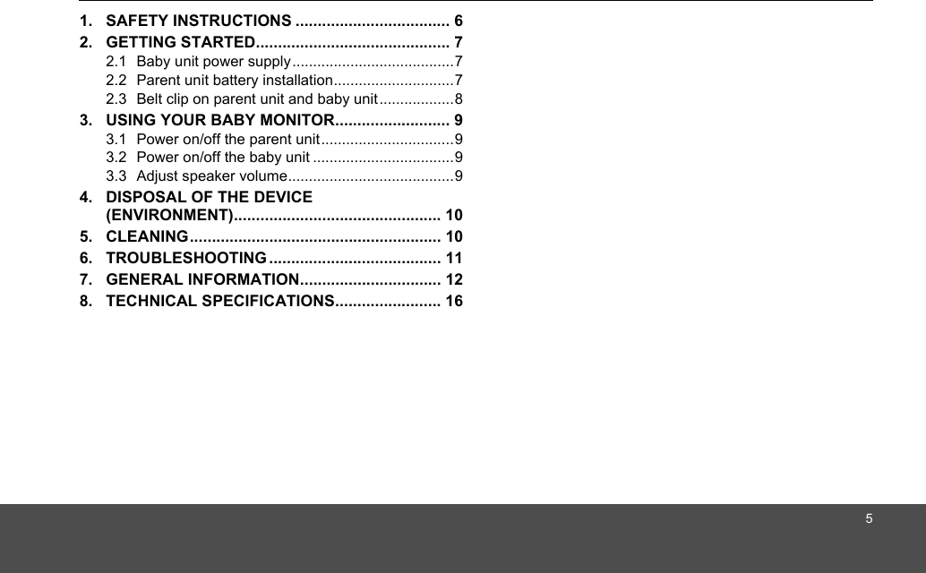 51. SAFETY INSTRUCTIONS ................................... 62. GETTING STARTED............................................ 72.1  Baby unit power supply.......................................72.2  Parent unit battery installation.............................72.3  Belt clip on parent unit and baby unit..................83. USING YOUR BABY MONITOR.......................... 93.1  Power on/off the parent unit................................93.2  Power on/off the baby unit ..................................93.3  Adjust speaker volume........................................94. DISPOSAL OF THE DEVICE (ENVIRONMENT)............................................... 105. CLEANING......................................................... 106. TROUBLESHOOTING ....................................... 117. GENERAL INFORMATION................................ 128. TECHNICAL SPECIFICATIONS........................ 16