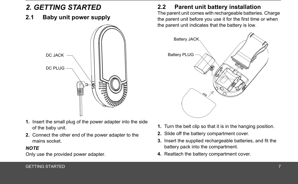 GETTING STARTED 72. GETTING STARTED2.1 Baby unit power supply1. Insert the small plug of the power adapter into the side of the baby unit.2. Connect the other end of the power adapter to the mains socket.NOTEOnly use the provided power adapter.2.2 Parent unit battery installationThe parent unit comes with rechargeable batteries. Charge the parent unit before you use it for the first time or when the parent unit indicates that the battery is low.1. Turn the belt clip so that it is in the hanging position.2. Slide off the battery compartment cover.3. Insert the supplied rechargeable batteries, and fit the battery pack into the compartment.4. Reattach the battery compartment cover.DC JACKDC PLUGBattery JACKBattery PLUG