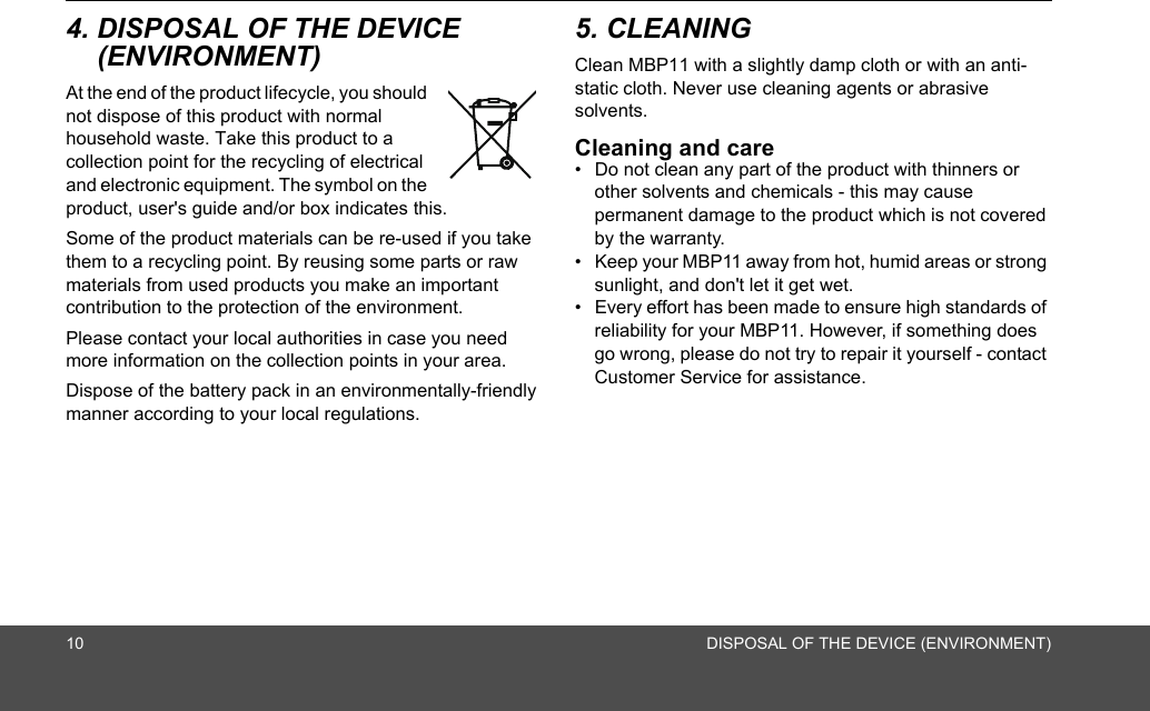 10 DISPOSAL OF THE DEVICE (ENVIRONMENT)4. DISPOSAL OF THE DEVICE (ENVIRONMENT) At the end of the product lifecycle, you should not dispose of this product with normal household waste. Take this product to a collection point for the recycling of electrical and electronic equipment. The symbol on the product, user&apos;s guide and/or box indicates this.Some of the product materials can be re-used if you take them to a recycling point. By reusing some parts or raw materials from used products you make an important contribution to the protection of the environment.Please contact your local authorities in case you need more information on the collection points in your area.Dispose of the battery pack in an environmentally-friendly manner according to your local regulations.5. CLEANING Clean MBP11 with a slightly damp cloth or with an anti-static cloth. Never use cleaning agents or abrasive solvents.Cleaning and care•  Do not clean any part of the product with thinners or other solvents and chemicals - this may cause permanent damage to the product which is not covered by the warranty.•  Keep your MBP11 away from hot, humid areas or strong sunlight, and don&apos;t let it get wet.•  Every effort has been made to ensure high standards of reliability for your MBP11. However, if something does go wrong, please do not try to repair it yourself - contact Customer Service for assistance.