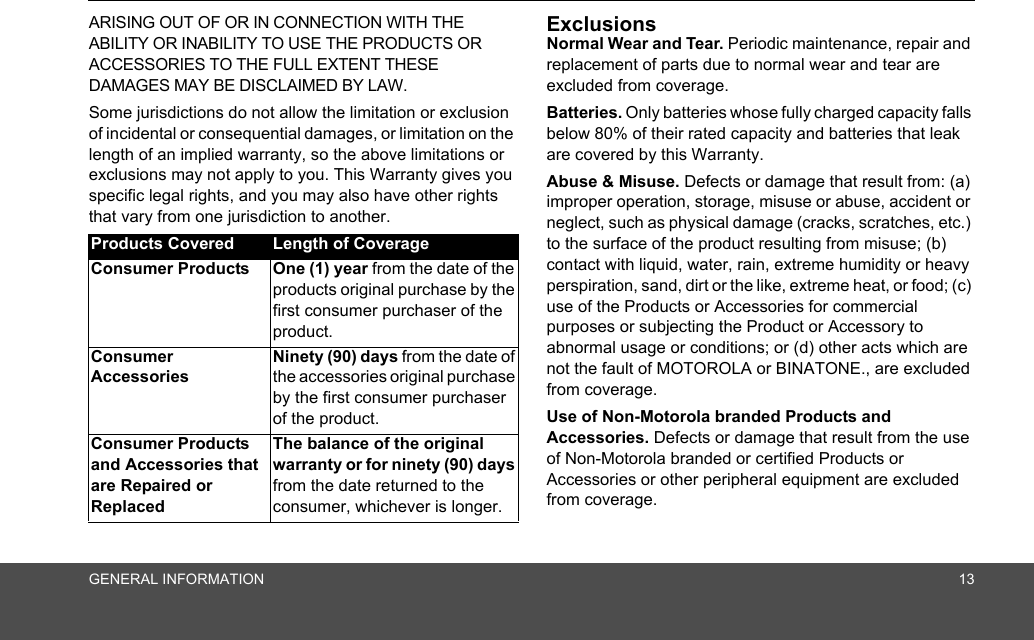 GENERAL INFORMATION 13ARISING OUT OF OR IN CONNECTION WITH THE ABILITY OR INABILITY TO USE THE PRODUCTS OR ACCESSORIES TO THE FULL EXTENT THESE DAMAGES MAY BE DISCLAIMED BY LAW.Some jurisdictions do not allow the limitation or exclusion of incidental or consequential damages, or limitation on the length of an implied warranty, so the above limitations or exclusions may not apply to you. This Warranty gives you specific legal rights, and you may also have other rights that vary from one jurisdiction to another.ExclusionsNormal Wear and Tear. Periodic maintenance, repair and replacement of parts due to normal wear and tear are excluded from coverage. Batteries. Only batteries whose fully charged capacity falls below 80% of their rated capacity and batteries that leak are covered by this Warranty.Abuse &amp; Misuse. Defects or damage that result from: (a) improper operation, storage, misuse or abuse, accident or neglect, such as physical damage (cracks, scratches, etc.) to the surface of the product resulting from misuse; (b) contact with liquid, water, rain, extreme humidity or heavy perspiration, sand, dirt or the like, extreme heat, or food; (c) use of the Products or Accessories for commercial purposes or subjecting the Product or Accessory to abnormal usage or conditions; or (d) other acts which are not the fault of MOTOROLA or BINATONE., are excluded from coverage. Use of Non-Motorola branded Products and Accessories. Defects or damage that result from the use of Non-Motorola branded or certified Products or Accessories or other peripheral equipment are excluded from coverage. Products Covered Length of CoverageConsumer Products  One (1) year from the date of the products original purchase by the first consumer purchaser of the product.Consumer Accessories Ninety (90) days from the date of the accessories original purchase by the first consumer purchaser of the product.Consumer Products and Accessories that are Repaired or ReplacedThe balance of the original warranty or for ninety (90) days from the date returned to the consumer, whichever is longer.