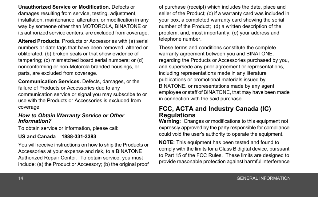 14 GENERAL INFORMATIONUnauthorized Service or Modification. Defects or damages resulting from service, testing, adjustment, installation, maintenance, alteration, or modification in any way by someone other than MOTOROLA, BINATONE or its authorized service centers, are excluded from coverage. Altered Products. Products or Accessories with (a) serial numbers or date tags that have been removed, altered or obliterated; (b) broken seals or that show evidence of tampering; (c) mismatched board serial numbers; or (d) nonconforming or non-Motorola branded housings, or parts, are excluded from coverage. Communication Services. Defects, damages, or the failure of Products or Accessories due to any communication service or signal you may subscribe to or use with the Products or Accessories is excluded from coverage.How to Obtain Warranty Service or Other Information?To obtain service or information, please call:US and Canada    1888-331-3383You will receive instructions on how to ship the Products or Accessories at your expense and risk, to a BINATONE Authorized Repair Center.  To obtain service, you must include: (a) the Product or Accessory; (b) the original proof of purchase (receipt) which includes the date, place and seller of the Product; (c) if a warranty card was included in your box, a completed warranty card showing the serial number of the Product;  (d) a written description of the problem; and, most importantly; (e) your address and telephone number.These terms and conditions constitute the complete warranty agreement between you and BINATONE. regarding the Products or Accessories purchased by you, and supersede any prior agreement or representations, including representations made in any literature publications or promotional materials issued by BINATONE. or representations made by any agent employee or staff of BINATONE, that may have been made in connection with the said purchase.FCC, ACTA and Industry Canada (IC) Regulations Warning:  Changes or modifications to this equipment not expressly approved by the party responsible for compliance could void the user&apos;s authority to operate the equipment.NOTE: This equipment has been tested and found to comply with the limits for a Class B digital device, pursuant to Part 15 of the FCC Rules.  These limits are designed to provide reasonable protection against harmful interference 