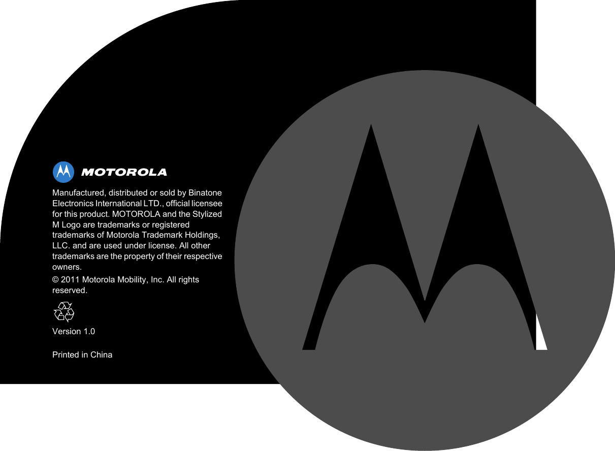 Manufactured, distributed or sold by Binatone Electronics International LTD., official licensee for this product. MOTOROLA and the Stylized M Logo are trademarks or registered trademarks of Motorola Trademark Holdings, LLC. and are used under license. All other trademarks are the property of their respective owners.© 2011 Motorola Mobility, Inc. All rights reserved.Version 1.0Printed in China