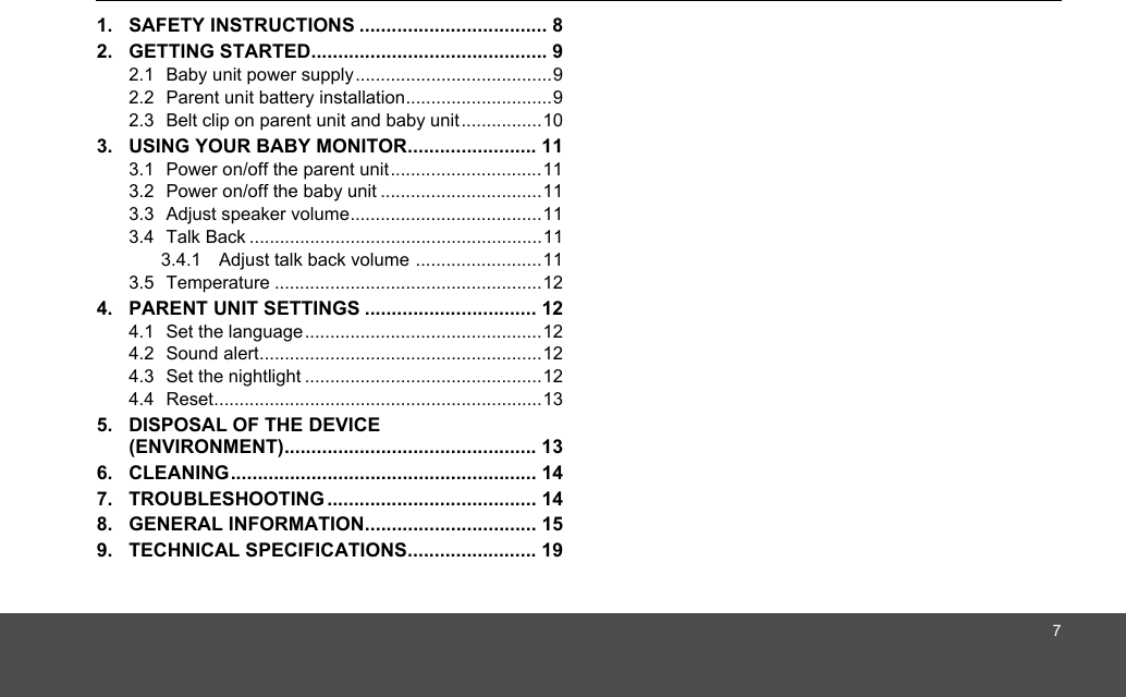 71. SAFETY INSTRUCTIONS ................................... 82. GETTING STARTED............................................ 92.1  Baby unit power supply.......................................92.2  Parent unit battery installation.............................92.3  Belt clip on parent unit and baby unit................103. USING YOUR BABY MONITOR........................ 113.1  Power on/off the parent unit..............................113.2  Power on/off the baby unit ................................113.3  Adjust speaker volume......................................113.4  Talk Back ..........................................................113.4.1 Adjust talk back volume .........................113.5  Temperature .....................................................124. PARENT UNIT SETTINGS ................................ 124.1  Set the language...............................................124.2  Sound alert........................................................124.3  Set the nightlight ...............................................124.4  Reset.................................................................135. DISPOSAL OF THE DEVICE (ENVIRONMENT)............................................... 136. CLEANING......................................................... 147. TROUBLESHOOTING ....................................... 148. GENERAL INFORMATION................................ 159. TECHNICAL SPECIFICATIONS........................ 19