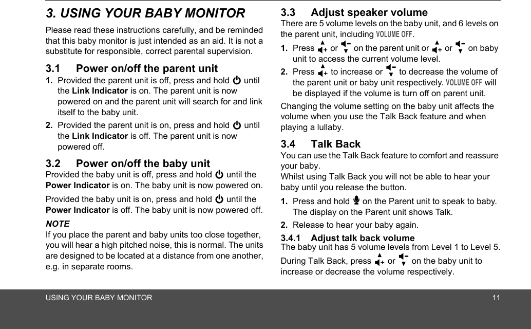 USING YOUR BABY MONITOR 113. USING YOUR BABY MONITORPlease read these instructions carefully, and be reminded that this baby monitor is just intended as an aid. It is not a substitute for responsible, correct parental supervision.3.1 Power on/off the parent unit1. Provided the parent unit is off, press and hold 0 until the Link Indicator is on. The parent unit is now powered on and the parent unit will search for and link itself to the baby unit.2. Provided the parent unit is on, press and hold 0 until the Link Indicator is off. The parent unit is now powered off.3.2 Power on/off the baby unitProvided the baby unit is off, press and hold 0 until the Power Indicator is on. The baby unit is now powered on.Provided the baby unit is on, press and hold 0 until the Power Indicator is off. The baby unit is now powered off.NOTEIf you place the parent and baby units too close together, you will hear a high pitched noise, this is normal. The units are designed to be located at a distance from one another, e.g. in separate rooms.3.3 Adjust speaker volumeThere are 5 volume levels on the baby unit, and 6 levels on the parent unit, including VOLUME OFF.1. Press + or - on the parent unit or + or - on baby unit to access the current volume level.2. Press + to increase or - to decrease the volume of the parent unit or baby unit respectively. VOLUME OFF will be displayed if the volume is turn off on parent unit.Changing the volume setting on the baby unit affects the volume when you use the Talk Back feature and when playing a lullaby.3.4 Talk BackYou can use the Talk Back feature to comfort and reassure your baby. Whilst using Talk Back you will not be able to hear your baby until you release the button.1. Press and hold 7 on the Parent unit to speak to baby. The display on the Parent unit shows Talk.2. Release to hear your baby again.3.4.1 Adjust talk back volumeThe baby unit has 5 volume levels from Level 1 to Level 5.During Talk Back, press + or - on the baby unit to increase or decrease the volume respectively.