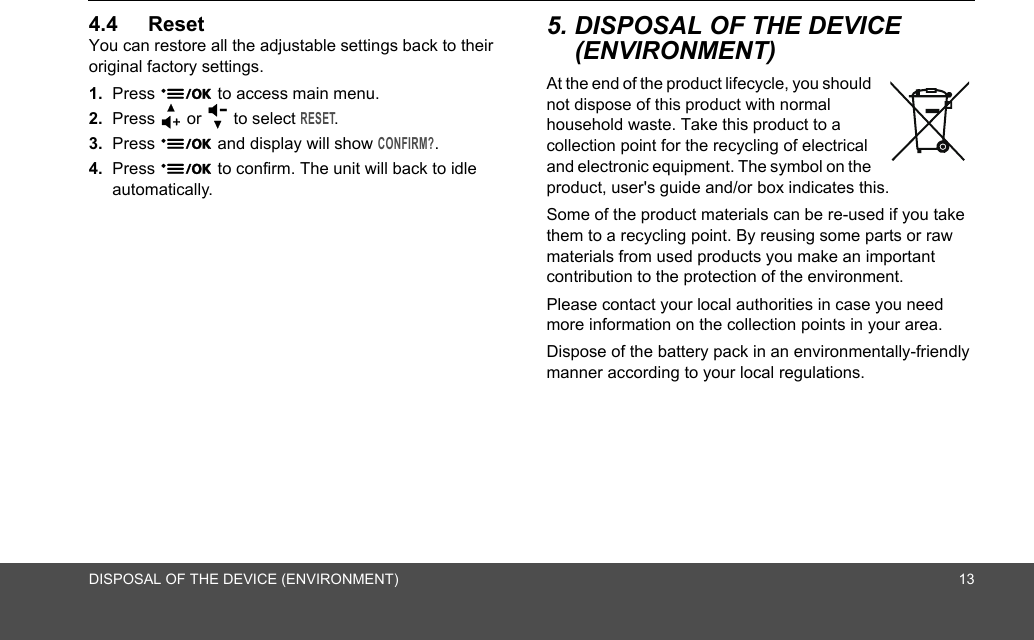 DISPOSAL OF THE DEVICE (ENVIRONMENT) 134.4 ResetYou can restore all the adjustable settings back to their original factory settings.1. Press 9 to access main menu.2. Press + or - to select RESET.3. Press 9 and display will show CONFIRM?. 4. Press 9 to confirm. The unit will back to idle automatically.5. DISPOSAL OF THE DEVICE (ENVIRONMENT) At the end of the product lifecycle, you should not dispose of this product with normal household waste. Take this product to a collection point for the recycling of electrical and electronic equipment. The symbol on the product, user&apos;s guide and/or box indicates this.Some of the product materials can be re-used if you take them to a recycling point. By reusing some parts or raw materials from used products you make an important contribution to the protection of the environment.Please contact your local authorities in case you need more information on the collection points in your area.Dispose of the battery pack in an environmentally-friendly manner according to your local regulations.