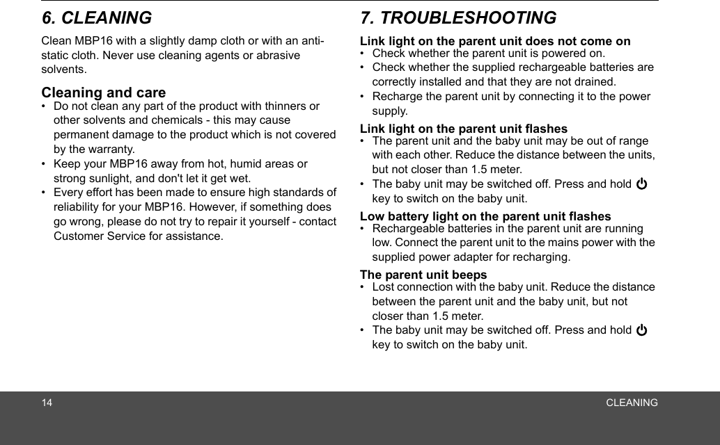 14 CLEANING6. CLEANING Clean MBP16 with a slightly damp cloth or with an anti-static cloth. Never use cleaning agents or abrasive solvents.Cleaning and care•  Do not clean any part of the product with thinners or other solvents and chemicals - this may cause permanent damage to the product which is not covered by the warranty.•  Keep your MBP16 away from hot, humid areas or strong sunlight, and don&apos;t let it get wet.•  Every effort has been made to ensure high standards of reliability for your MBP16. However, if something does go wrong, please do not try to repair it yourself - contact Customer Service for assistance.7. TROUBLESHOOTINGLink light on the parent unit does not come on•  Check whether the parent unit is powered on.•  Check whether the supplied rechargeable batteries are correctly installed and that they are not drained.•  Recharge the parent unit by connecting it to the power supply.Link light on the parent unit flashes•  The parent unit and the baby unit may be out of range with each other. Reduce the distance between the units, but not closer than 1.5 meter.•  The baby unit may be switched off. Press and hold 0 key to switch on the baby unit.Low battery light on the parent unit flashes•  Rechargeable batteries in the parent unit are running low. Connect the parent unit to the mains power with the supplied power adapter for recharging.The parent unit beeps•  Lost connection with the baby unit. Reduce the distance between the parent unit and the baby unit, but not closer than 1.5 meter.•  The baby unit may be switched off. Press and hold 0 key to switch on the baby unit.