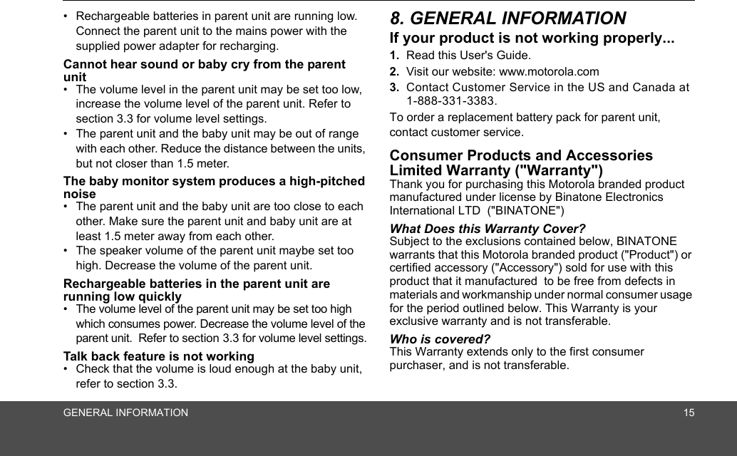 GENERAL INFORMATION 15•  Rechargeable batteries in parent unit are running low. Connect the parent unit to the mains power with the supplied power adapter for recharging.Cannot hear sound or baby cry from the parent unit•  The volume level in the parent unit may be set too low, increase the volume level of the parent unit. Refer to section 3.3 for volume level settings.•  The parent unit and the baby unit may be out of range with each other. Reduce the distance between the units, but not closer than 1.5 meter.The baby monitor system produces a high-pitched noise•  The parent unit and the baby unit are too close to each other. Make sure the parent unit and baby unit are at least 1.5 meter away from each other.•  The speaker volume of the parent unit maybe set too high. Decrease the volume of the parent unit.Rechargeable batteries in the parent unit are running low quickly•  The volume level of the parent unit may be set too high which consumes power. Decrease the volume level of the parent unit.  Refer to section 3.3 for volume level settings.Talk back feature is not working•  Check that the volume is loud enough at the baby unit, refer to section 3.3. 8. GENERAL INFORMATIONIf your product is not working properly...1. Read this User&apos;s Guide.2. Visit our website: www.motorola.com3. Contact Customer Service in the US and Canada at1-888-331-3383.To order a replacement battery pack for parent unit, contact customer service.Consumer Products and Accessories Limited Warranty (&quot;Warranty&quot;)Thank you for purchasing this Motorola branded product manufactured under license by Binatone Electronics International LTD  (&quot;BINATONE&quot;)What Does this Warranty Cover? Subject to the exclusions contained below, BINATONE warrants that this Motorola branded product (&quot;Product&quot;) or certified accessory (&quot;Accessory&quot;) sold for use with this product that it manufactured  to be free from defects in materials and workmanship under normal consumer usage for the period outlined below. This Warranty is your exclusive warranty and is not transferable.Who is covered?This Warranty extends only to the first consumer purchaser, and is not transferable.