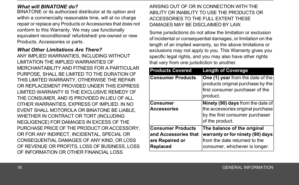 16 GENERAL INFORMATIONWhat will BINATONE do?BINATONE or its authorized distributor at its option and within a commercially reasonable time, will at no charge repair or replace any Products or Accessories that does not conform to this Warranty. We may use functionally equivalent reconditioned/ refurbished/ pre-owned or new Products, Accessories or parts.What Other Limitations Are There?ANY IMPLIED WARRANTIES, INCLUDING WITHOUT LIMITATION THE IMPLIED WARRANTIES OF MERCHANTABILITY AND FITNESS FOR A PARTICULAR PURPOSE, SHALL BE LIMITED TO THE DURATION OF THIS LIMITED WARRANTY, OTHERWISE THE REPAIR OR REPLACEMENT PROVIDED UNDER THIS EXPRESS LIMITED WARRANTY IS THE EXCLUSIVE REMEDY OF THE CONSUMER, AND IS PROVIDED IN LIEU OF ALL OTHER WARRANTIES, EXPRESS OF IMPLIED. IN NO EVENT SHALL MOTOROLA OR BINATONE BE LIABLE, WHETHER IN CONTRACT OR TORT (INCLUDING NEGLIGENCE) FOR DAMAGES IN EXCESS OF THE PURCHASE PRICE OF THE PRODUCT OR ACCESSORY, OR FOR ANY INDIRECT, INCIDENTAL, SPECIAL OR CONSEQUENTIAL DAMAGES OF ANY KIND, OR LOSS OF REVENUE OR PROFITS, LOSS OF BUSINESS, LOSS OF INFORMATION OR OTHER FINANCIAL LOSS ARISING OUT OF OR IN CONNECTION WITH THE ABILITY OR INABILITY TO USE THE PRODUCTS OR ACCESSORIES TO THE FULL EXTENT THESE DAMAGES MAY BE DISCLAIMED BY LAW.Some jurisdictions do not allow the limitation or exclusion of incidental or consequential damages, or limitation on the length of an implied warranty, so the above limitations or exclusions may not apply to you. This Warranty gives you specific legal rights, and you may also have other rights that vary from one jurisdiction to another.Products Covered Length of CoverageConsumer Products  One (1) year from the date of the products original purchase by the first consumer purchaser of the product.Consumer Accessories Ninety (90) days from the date of the accessories original purchase by the first consumer purchaser of the product.Consumer Products and Accessories that are Repaired or ReplacedThe balance of the original warranty or for ninety (90) days from the date returned to the consumer, whichever is longer.