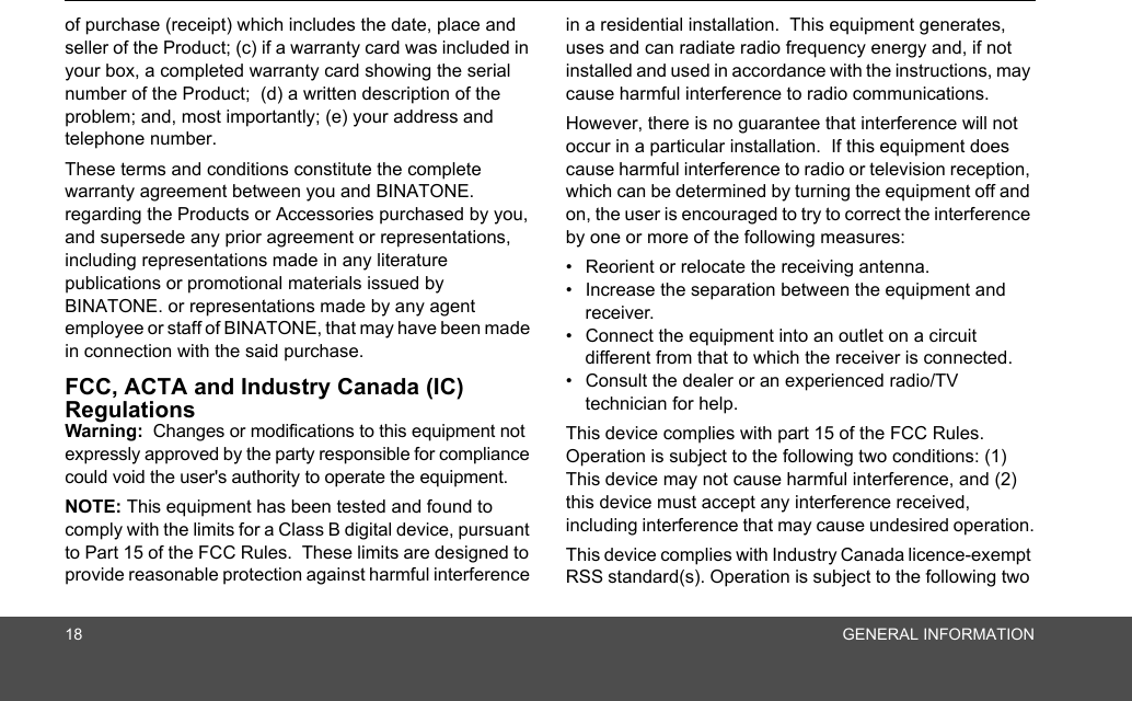 18 GENERAL INFORMATIONof purchase (receipt) which includes the date, place and seller of the Product; (c) if a warranty card was included in your box, a completed warranty card showing the serial number of the Product;  (d) a written description of the problem; and, most importantly; (e) your address and telephone number.These terms and conditions constitute the complete warranty agreement between you and BINATONE. regarding the Products or Accessories purchased by you, and supersede any prior agreement or representations, including representations made in any literature publications or promotional materials issued by BINATONE. or representations made by any agent employee or staff of BINATONE, that may have been made in connection with the said purchase.FCC, ACTA and Industry Canada (IC) Regulations Warning:  Changes or modifications to this equipment not expressly approved by the party responsible for compliance could void the user&apos;s authority to operate the equipment.NOTE: This equipment has been tested and found to comply with the limits for a Class B digital device, pursuant to Part 15 of the FCC Rules.  These limits are designed to provide reasonable protection against harmful interference in a residential installation.  This equipment generates, uses and can radiate radio frequency energy and, if not installed and used in accordance with the instructions, may cause harmful interference to radio communications.However, there is no guarantee that interference will not occur in a particular installation.  If this equipment does cause harmful interference to radio or television reception, which can be determined by turning the equipment off and on, the user is encouraged to try to correct the interference by one or more of the following measures:•  Reorient or relocate the receiving antenna.•  Increase the separation between the equipment and receiver.•  Connect the equipment into an outlet on a circuit different from that to which the receiver is connected.•  Consult the dealer or an experienced radio/TV technician for help.This device complies with part 15 of the FCC Rules. Operation is subject to the following two conditions: (1) This device may not cause harmful interference, and (2) this device must accept any interference received, including interference that may cause undesired operation.This device complies with Industry Canada licence-exempt RSS standard(s). Operation is subject to the following two 