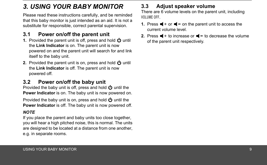 USING YOUR BABY MONITOR 93. USING YOUR BABY MONITORPlease read these instructions carefully, and be reminded that this baby monitor is just intended as an aid. It is not a substitute for responsible, correct parental supervision.3.1 Power on/off the parent unit1. Provided the parent unit is off, press and hold 0 until the Link Indicator is on. The parent unit is now powered on and the parent unit will search for and link itself to the baby unit.2. Provided the parent unit is on, press and hold 0 until the Link Indicator is off. The parent unit is now powered off.3.2 Power on/off the baby unitProvided the baby unit is off, press and hold 0 until the Power Indicator is on. The baby unit is now powered on.Provided the baby unit is on, press and hold 0 until the Power Indicator is off. The baby unit is now powered off.NOTEIf you place the parent and baby units too close together, you will hear a high pitched noise, this is normal. The units are designed to be located at a distance from one another, e.g. in separate rooms.3.3 Adjust speaker volumeThere are 6 volume levels on the parent unit, including VOLUME OFF.1. Press   or   on the parent unit to access the current volume level.2. Press   to increase or   to decrease the volume of the parent unit respectively.