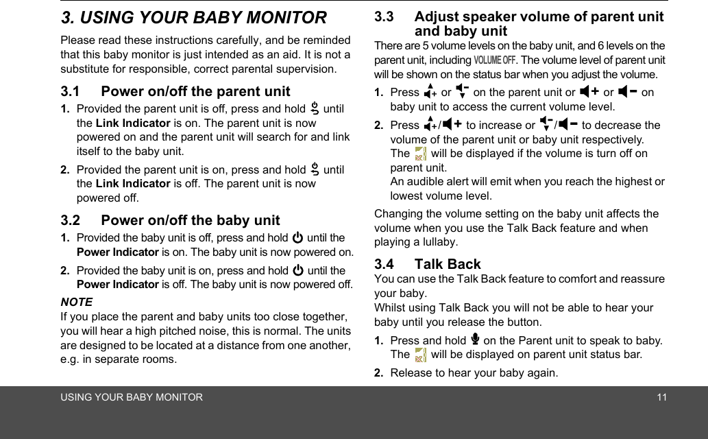 USING YOUR BABY MONITOR 113. USING YOUR BABY MONITORPlease read these instructions carefully, and be reminded that this baby monitor is just intended as an aid. It is not a substitute for responsible, correct parental supervision.3.1 Power on/off the parent unit1. Provided the parent unit is off, press and hold 3 until the Link Indicator is on. The parent unit is now powered on and the parent unit will search for and link itself to the baby unit.2. Provided the parent unit is on, press and hold 3 until the Link Indicator is off. The parent unit is now powered off.3.2 Power on/off the baby unit1. Provided the baby unit is off, press and hold 0 until the Power Indicator is on. The baby unit is now powered on.2. Provided the baby unit is on, press and hold 0 until the Power Indicator is off. The baby unit is now powered off.NOTEIf you place the parent and baby units too close together, you will hear a high pitched noise, this is normal. The units are designed to be located at a distance from one another, e.g. in separate rooms.3.3 Adjust speaker volume of parent unit and baby unitThere are 5 volume levels on the baby unit, and 6 levels on the parent unit, including VOLUME OFF. The volume level of parent unit will be shown on the status bar when you adjust the volume.1. Press + or - on the parent unit or &gt; or &lt; on baby unit to access the current volume level.2. Press +/&gt; to increase or -/&lt; to decrease the volume of the parent unit or baby unit respectively. The   will be displayed if the volume is turn off on parent unit. An audible alert will emit when you reach the highest or lowest volume level.Changing the volume setting on the baby unit affects the volume when you use the Talk Back feature and when playing a lullaby.3.4 Talk BackYou can use the Talk Back feature to comfort and reassure your baby. Whilst using Talk Back you will not be able to hear your baby until you release the button.1. Press and hold 7 on the Parent unit to speak to baby. The   will be displayed on parent unit status bar.2. Release to hear your baby again.