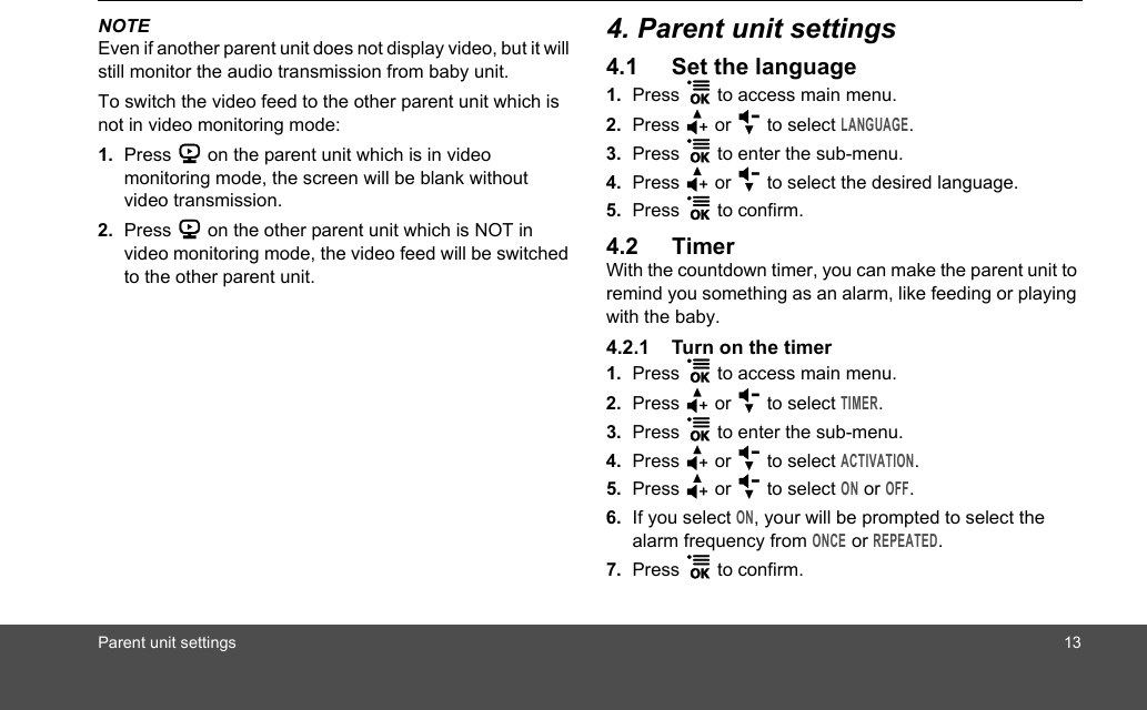 Parent unit settings 13NOTEEven if another parent unit does not display video, but it will still monitor the audio transmission from baby unit.To switch the video feed to the other parent unit which is not in video monitoring mode:1. Press 6 on the parent unit which is in video monitoring mode, the screen will be blank without video transmission.2. Press 6 on the other parent unit which is NOT in video monitoring mode, the video feed will be switched to the other parent unit.4. Parent unit settings4.1 Set the language1. Press 1 to access main menu.2. Press + or - to select LANGUAGE.3. Press 1 to enter the sub-menu.4. Press + or - to select the desired language.5. Press 1 to confirm.4.2 TimerWith the countdown timer, you can make the parent unit to remind you something as an alarm, like feeding or playing with the baby.4.2.1 Turn on the timer1. Press 1 to access main menu.2. Press + or - to select TIMER.3. Press 1 to enter the sub-menu.4. Press + or - to select ACTIVATION.5. Press + or - to select ON or OFF.6. If you select ON, your will be prompted to select the alarm frequency from ONCE or REPEATED.7. Press 1 to confirm.