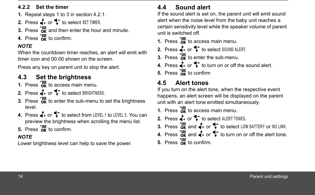 14 Parent unit settings4.2.2 Set the timer1. Repeat steps 1 to 3 in section 4.2.1.2. Press + or - to select SET TIMER.3. Press 1 and then enter the hour and minute.4. Press 1 to confirm.NOTEWhen the countdown timer reaches, an alert will emit with timer icon and 00:00 shown on the screen. Press any key on parent unit to stop the alert.4.3 Set the brightness1. Press 1 to access main menu.2. Press + or - to select BRIGHTNESS.3. Press 1 to enter the sub-menu to set the brightness level.4. Press + or - to select from LEVEL 1 to LEVEL 5. You can preview the brightness when scrolling the menu list.5. Press 1 to confirm.NOTELower brightness level can help to save the power.4.4 Sound alertIf the sound alert is set on, the parent unit will emit sound alert when the noise level from the baby unit reaches a certain sensitivity level while the speaker volume of parent unit is switched off.1. Press 1 to access main menu.2. Press + or - to select SOUND ALERT.3. Press 1 to enter the sub-menu.4. Press + or - to turn on or off the sound alert.5. Press 1 to confirm4.5 Alert tonesIf you turn on the alert tone, when the respective event happens, an alert screen will be displayed on the parent unit with an alert tone emitted simultaneously.1. Press 1 to access main menu.2. Press + or - to select ALERT TONES.3. Press 1 and + or - to select LOW BATTERY or NO LINK.4. Press 1 and + or - to turn on or off the alert tone.5. Press 1 to confirm.