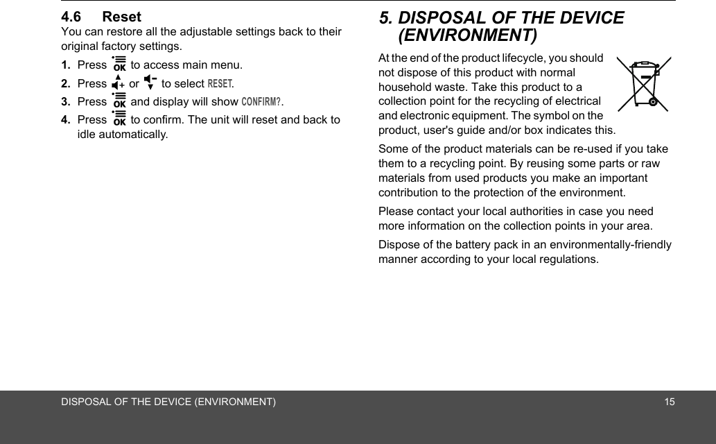 DISPOSAL OF THE DEVICE (ENVIRONMENT) 154.6 ResetYou can restore all the adjustable settings back to their original factory settings.1. Press 1 to access main menu.2. Press + or - to select RESET.3. Press 1 and display will show CONFIRM?. 4. Press 1 to confirm. The unit will reset and back to idle automatically.5. DISPOSAL OF THE DEVICE (ENVIRONMENT) At the end of the product lifecycle, you should not dispose of this product with normal household waste. Take this product to a collection point for the recycling of electrical and electronic equipment. The symbol on the product, user&apos;s guide and/or box indicates this.Some of the product materials can be re-used if you take them to a recycling point. By reusing some parts or raw materials from used products you make an important contribution to the protection of the environment.Please contact your local authorities in case you need more information on the collection points in your area.Dispose of the battery pack in an environmentally-friendly manner according to your local regulations.