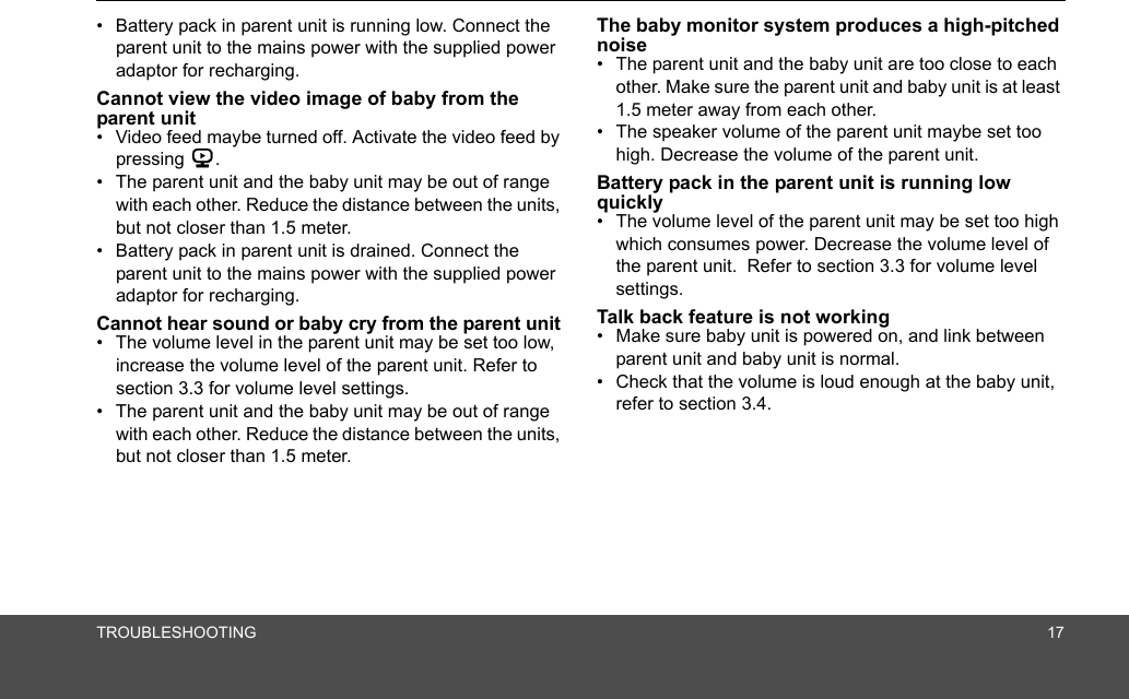 TROUBLESHOOTING 17•  Battery pack in parent unit is running low. Connect the parent unit to the mains power with the supplied power adaptor for recharging.Cannot view the video image of baby from the parent unit•  Video feed maybe turned off. Activate the video feed by pressing 6.•  The parent unit and the baby unit may be out of range with each other. Reduce the distance between the units, but not closer than 1.5 meter.•  Battery pack in parent unit is drained. Connect the parent unit to the mains power with the supplied power adaptor for recharging.Cannot hear sound or baby cry from the parent unit•  The volume level in the parent unit may be set too low, increase the volume level of the parent unit. Refer to section 3.3 for volume level settings.•  The parent unit and the baby unit may be out of range with each other. Reduce the distance between the units, but not closer than 1.5 meter.The baby monitor system produces a high-pitched noise•  The parent unit and the baby unit are too close to each other. Make sure the parent unit and baby unit is at least 1.5 meter away from each other.•  The speaker volume of the parent unit maybe set too high. Decrease the volume of the parent unit.Battery pack in the parent unit is running low quickly•  The volume level of the parent unit may be set too high which consumes power. Decrease the volume level of the parent unit.  Refer to section 3.3 for volume level settings.Talk back feature is not working•  Make sure baby unit is powered on, and link between parent unit and baby unit is normal.•  Check that the volume is loud enough at the baby unit, refer to section 3.4.