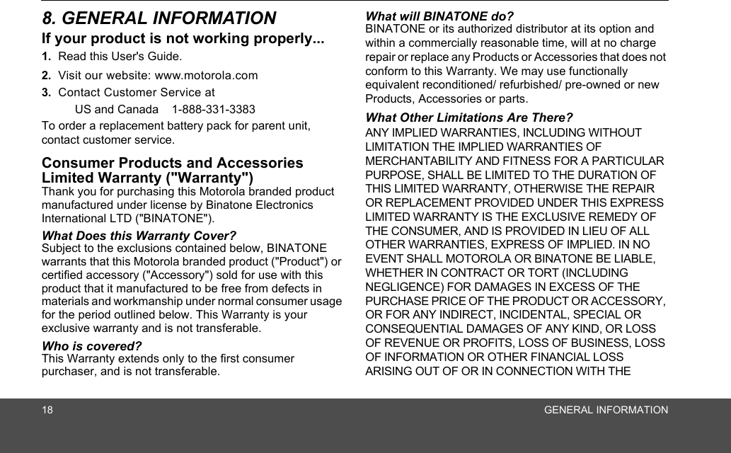 18 GENERAL INFORMATION8. GENERAL INFORMATIONIf your product is not working properly...1. Read this User&apos;s Guide.2. Visit our website: www.motorola.com3. Contact Customer Service at US and Canada  1-888-331-3383To order a replacement battery pack for parent unit, contact customer service.Consumer Products and Accessories Limited Warranty (&quot;Warranty&quot;)Thank you for purchasing this Motorola branded product manufactured under license by Binatone Electronics International LTD (&quot;BINATONE&quot;).What Does this Warranty Cover? Subject to the exclusions contained below, BINATONE warrants that this Motorola branded product (&quot;Product&quot;) or certified accessory (&quot;Accessory&quot;) sold for use with this product that it manufactured to be free from defects in materials and workmanship under normal consumer usage for the period outlined below. This Warranty is your exclusive warranty and is not transferable.Who is covered?This Warranty extends only to the first consumer purchaser, and is not transferable.What will BINATONE do?BINATONE or its authorized distributor at its option and within a commercially reasonable time, will at no charge repair or replace any Products or Accessories that does not conform to this Warranty. We may use functionally equivalent reconditioned/ refurbished/ pre-owned or new Products, Accessories or parts.What Other Limitations Are There?ANY IMPLIED WARRANTIES, INCLUDING WITHOUT LIMITATION THE IMPLIED WARRANTIES OF MERCHANTABILITY AND FITNESS FOR A PARTICULAR PURPOSE, SHALL BE LIMITED TO THE DURATION OF THIS LIMITED WARRANTY, OTHERWISE THE REPAIR OR REPLACEMENT PROVIDED UNDER THIS EXPRESS LIMITED WARRANTY IS THE EXCLUSIVE REMEDY OF THE CONSUMER, AND IS PROVIDED IN LIEU OF ALL OTHER WARRANTIES, EXPRESS OF IMPLIED. IN NO EVENT SHALL MOTOROLA OR BINATONE BE LIABLE, WHETHER IN CONTRACT OR TORT (INCLUDING NEGLIGENCE) FOR DAMAGES IN EXCESS OF THE PURCHASE PRICE OF THE PRODUCT OR ACCESSORY, OR FOR ANY INDIRECT, INCIDENTAL, SPECIAL OR CONSEQUENTIAL DAMAGES OF ANY KIND, OR LOSS OF REVENUE OR PROFITS, LOSS OF BUSINESS, LOSS OF INFORMATION OR OTHER FINANCIAL LOSS ARISING OUT OF OR IN CONNECTION WITH THE 