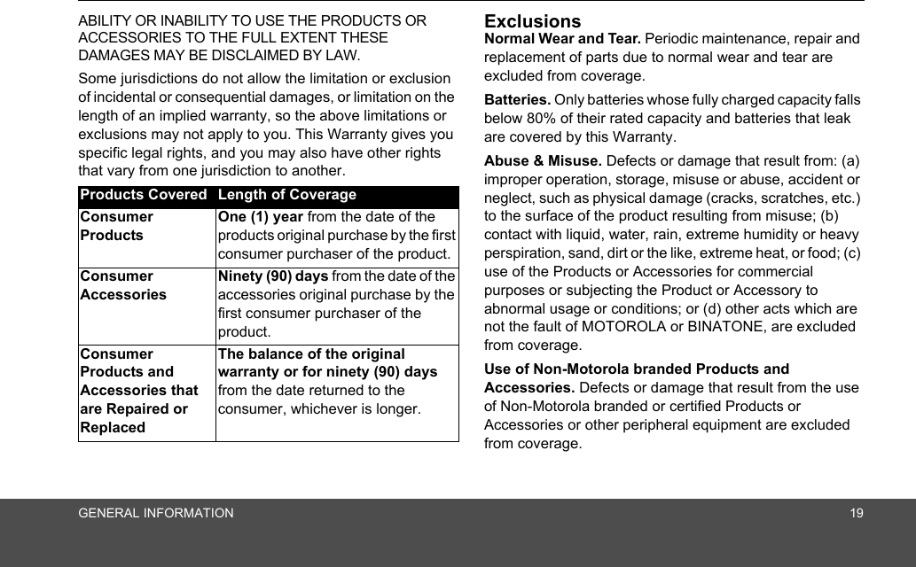 GENERAL INFORMATION 19ABILITY OR INABILITY TO USE THE PRODUCTS OR ACCESSORIES TO THE FULL EXTENT THESE DAMAGES MAY BE DISCLAIMED BY LAW.Some jurisdictions do not allow the limitation or exclusion of incidental or consequential damages, or limitation on the length of an implied warranty, so the above limitations or exclusions may not apply to you. This Warranty gives you specific legal rights, and you may also have other rights that vary from one jurisdiction to another.ExclusionsNormal Wear and Tear. Periodic maintenance, repair and replacement of parts due to normal wear and tear are excluded from coverage. Batteries. Only batteries whose fully charged capacity falls below 80% of their rated capacity and batteries that leak are covered by this Warranty.Abuse &amp; Misuse. Defects or damage that result from: (a) improper operation, storage, misuse or abuse, accident or neglect, such as physical damage (cracks, scratches, etc.) to the surface of the product resulting from misuse; (b) contact with liquid, water, rain, extreme humidity or heavy perspiration, sand, dirt or the like, extreme heat, or food; (c) use of the Products or Accessories for commercial purposes or subjecting the Product or Accessory to abnormal usage or conditions; or (d) other acts which are not the fault of MOTOROLA or BINATONE, are excluded from coverage. Use of Non-Motorola branded Products and Accessories. Defects or damage that result from the use of Non-Motorola branded or certified Products or Accessories or other peripheral equipment are excluded from coverage. Products Covered Length of CoverageConsumer ProductsOne (1) year from the date of the products original purchase by the first consumer purchaser of the product.Consumer Accessories Ninety (90) days from the date of the accessories original purchase by the first consumer purchaser of the product.Consumer Products and Accessories that are Repaired or ReplacedThe balance of the original warranty or for ninety (90) days from the date returned to the consumer, whichever is longer.