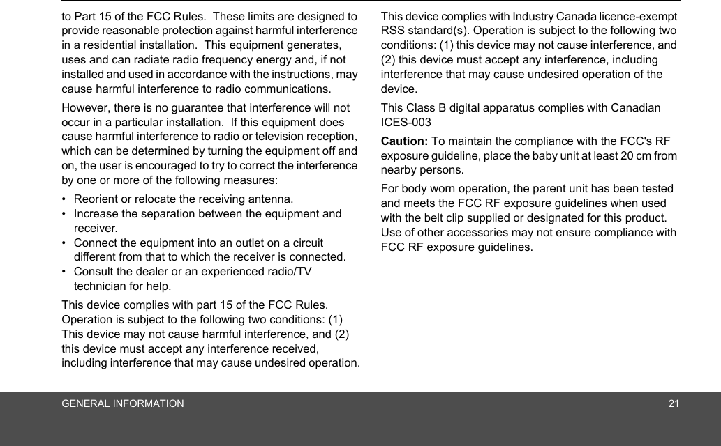 GENERAL INFORMATION 21to Part 15 of the FCC Rules.  These limits are designed to provide reasonable protection against harmful interference in a residential installation.  This equipment generates, uses and can radiate radio frequency energy and, if not installed and used in accordance with the instructions, may cause harmful interference to radio communications.However, there is no guarantee that interference will not occur in a particular installation.  If this equipment does cause harmful interference to radio or television reception, which can be determined by turning the equipment off and on, the user is encouraged to try to correct the interference by one or more of the following measures:•  Reorient or relocate the receiving antenna.•  Increase the separation between the equipment and receiver.•  Connect the equipment into an outlet on a circuit different from that to which the receiver is connected.•  Consult the dealer or an experienced radio/TV technician for help.This device complies with part 15 of the FCC Rules. Operation is subject to the following two conditions: (1) This device may not cause harmful interference, and (2) this device must accept any interference received, including interference that may cause undesired operation.This device complies with Industry Canada licence-exempt RSS standard(s). Operation is subject to the following two conditions: (1) this device may not cause interference, and (2) this device must accept any interference, including interference that may cause undesired operation of the device.This Class B digital apparatus complies with Canadian ICES-003Caution: To maintain the compliance with the FCC&apos;s RF exposure guideline, place the baby unit at least 20 cm from nearby persons.For body worn operation, the parent unit has been tested and meets the FCC RF exposure guidelines when used with the belt clip supplied or designated for this product.  Use of other accessories may not ensure compliance with FCC RF exposure guidelines.