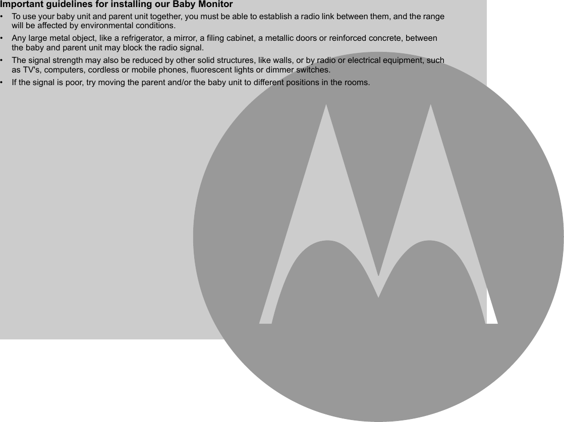 Important guidelines for installing our Baby Monitor•  To use your baby unit and parent unit together, you must be able to establish a radio link between them, and the range will be affected by environmental conditions.•  Any large metal object, like a refrigerator, a mirror, a filing cabinet, a metallic doors or reinforced concrete, between the baby and parent unit may block the radio signal.•  The signal strength may also be reduced by other solid structures, like walls, or by radio or electrical equipment, such as TV&apos;s, computers, cordless or mobile phones, fluorescent lights or dimmer switches.•  If the signal is poor, try moving the parent and/or the baby unit to different positions in the rooms.