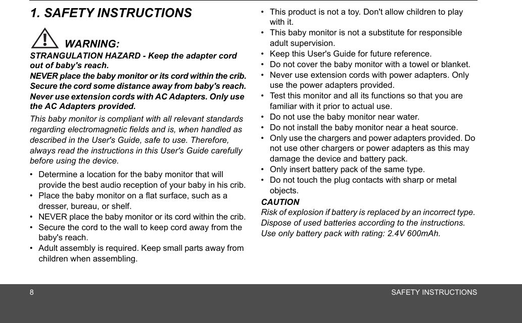 8SAFETY INSTRUCTIONS1. SAFETY INSTRUCTIONSWARNING:STRANGULATION HAZARD - Keep the adapter cord out of baby&apos;s reach.NEVER place the baby monitor or its cord within the crib.Secure the cord some distance away from baby&apos;s reach.Never use extension cords with AC Adapters. Only use the AC Adapters provided.This baby monitor is compliant with all relevant standards regarding electromagnetic fields and is, when handled as described in the User&apos;s Guide, safe to use. Therefore, always read the instructions in this User&apos;s Guide carefully before using the device.•  Determine a location for the baby monitor that will provide the best audio reception of your baby in his crib.•  Place the baby monitor on a flat surface, such as a dresser, bureau, or shelf.•  NEVER place the baby monitor or its cord within the crib.•  Secure the cord to the wall to keep cord away from the baby&apos;s reach.•  Adult assembly is required. Keep small parts away from children when assembling.•  This product is not a toy. Don&apos;t allow children to play with it.•  This baby monitor is not a substitute for responsible adult supervision.•  Keep this User&apos;s Guide for future reference.•  Do not cover the baby monitor with a towel or blanket.•  Never use extension cords with power adapters. Only use the power adapters provided.•  Test this monitor and all its functions so that you are familiar with it prior to actual use.•  Do not use the baby monitor near water.•  Do not install the baby monitor near a heat source.•  Only use the chargers and power adapters provided. Do not use other chargers or power adapters as this may damage the device and battery pack.•  Only insert battery pack of the same type.•  Do not touch the plug contacts with sharp or metal objects.CAUTIONRisk of explosion if battery is replaced by an incorrect type. Dispose of used batteries according to the instructions. Use only battery pack with rating: 2.4V 600mAh.