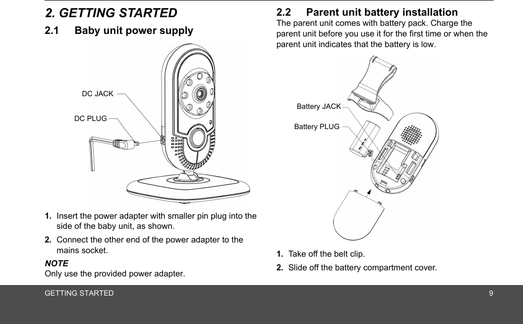 GETTING STARTED 92. GETTING STARTED2.1 Baby unit power supply1. Insert the power adapter with smaller pin plug into the side of the baby unit, as shown.2. Connect the other end of the power adapter to the mains socket.NOTEOnly use the provided power adapter.2.2 Parent unit battery installationThe parent unit comes with battery pack. Charge the parent unit before you use it for the first time or when the parent unit indicates that the battery is low.1. Take off the belt clip.2. Slide off the battery compartment cover.DC JACKDC PLUGBattery JACKBattery PLUG