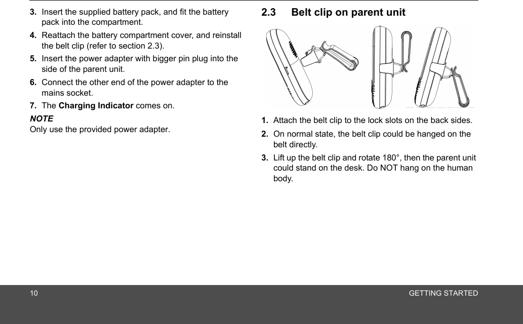 10 GETTING STARTED3. Insert the supplied battery pack, and fit the battery pack into the compartment.4. Reattach the battery compartment cover, and reinstall the belt clip (refer to section 2.3).5. Insert the power adapter with bigger pin plug into the side of the parent unit.6. Connect the other end of the power adapter to the mains socket.7. The Charging Indicator comes on.NOTEOnly use the provided power adapter.2.3 Belt clip on parent unit1. Attach the belt clip to the lock slots on the back sides.2. On normal state, the belt clip could be hanged on the belt directly.3. Lift up the belt clip and rotate 180°, then the parent unit could stand on the desk. Do NOT hang on the human body.