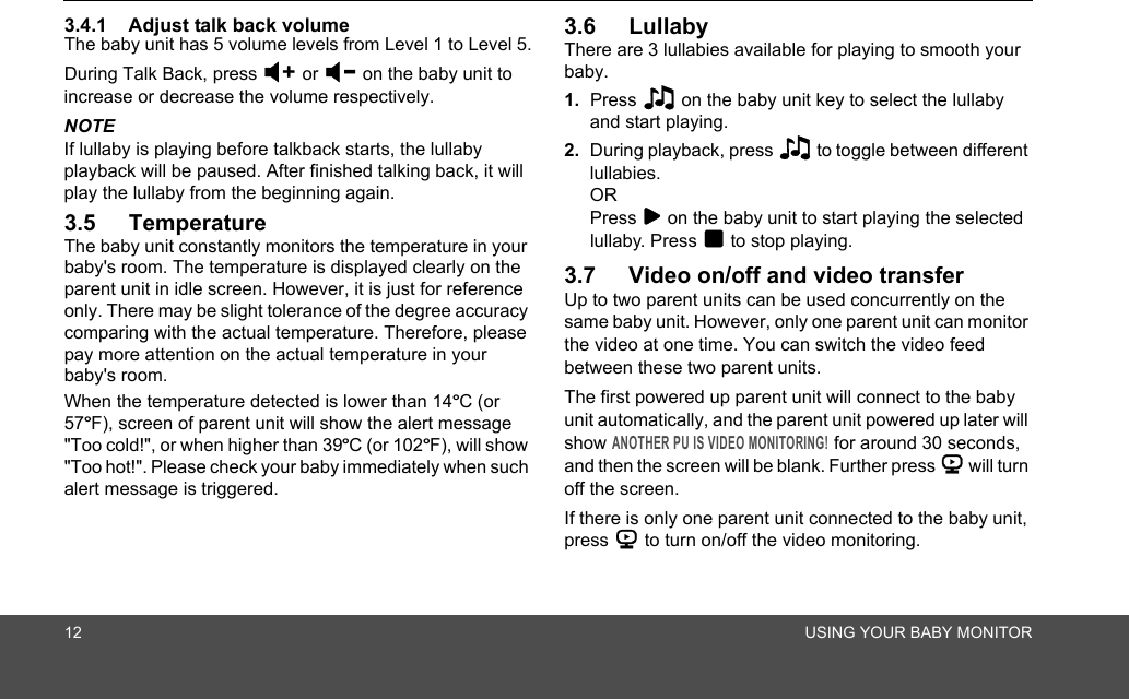 12 USING YOUR BABY MONITOR3.4.1 Adjust talk back volumeThe baby unit has 5 volume levels from Level 1 to Level 5.During Talk Back, press &gt; or &lt; on the baby unit to increase or decrease the volume respectively.NOTEIf lullaby is playing before talkback starts, the lullaby playback will be paused. After finished talking back, it will play the lullaby from the beginning again.3.5 TemperatureThe baby unit constantly monitors the temperature in your baby&apos;s room. The temperature is displayed clearly on the parent unit in idle screen. However, it is just for reference only. There may be slight tolerance of the degree accuracy comparing with the actual temperature. Therefore, please pay more attention on the actual temperature in your baby&apos;s room.When the temperature detected is lower than 14ºC (or 57ºF), screen of parent unit will show the alert message &quot;Too cold!&quot;, or when higher than 39ºC (or 102ºF), will show &quot;Too hot!&quot;. Please check your baby immediately when such alert message is triggered.3.6 Lullaby There are 3 lullabies available for playing to smooth your baby.1. Press 2 on the baby unit key to select the lullaby and start playing. 2. During playback, press 2 to toggle between different lullabies. OR Press 8 on the baby unit to start playing the selected lullaby. Press 9 to stop playing.3.7 Video on/off and video transferUp to two parent units can be used concurrently on the same baby unit. However, only one parent unit can monitor the video at one time. You can switch the video feed between these two parent units.The first powered up parent unit will connect to the baby unit automatically, and the parent unit powered up later will show ANOTHER PU IS VIDEO MONITORING! for around 30 seconds, and then the screen will be blank. Further press 6 will turn off the screen.If there is only one parent unit connected to the baby unit, press 6 to turn on/off the video monitoring.