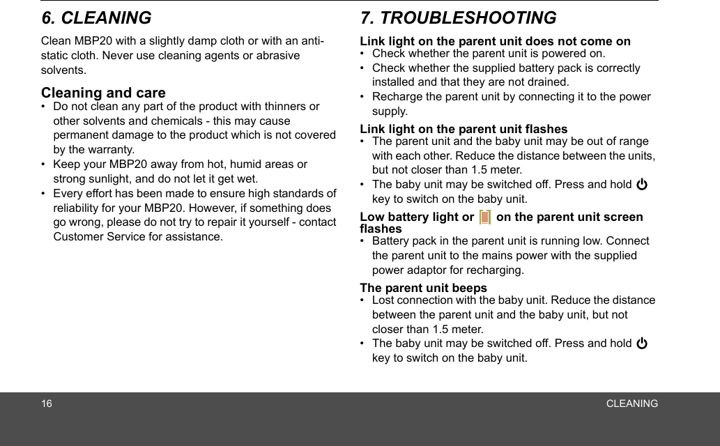 16 CLEANING6. CLEANINGClean MBP20 with a slightly damp cloth or with an anti-static cloth. Never use cleaning agents or abrasive solvents.Cleaning and care•  Do not clean any part of the product with thinners or other solvents and chemicals - this may cause permanent damage to the product which is not covered by the warranty.•  Keep your MBP20 away from hot, humid areas or strong sunlight, and do not let it get wet.•  Every effort has been made to ensure high standards of reliability for your MBP20. However, if something does go wrong, please do not try to repair it yourself - contact Customer Service for assistance.7. TROUBLESHOOTINGLink light on the parent unit does not come on•  Check whether the parent unit is powered on.•  Check whether the supplied battery pack is correctly installed and that they are not drained.•  Recharge the parent unit by connecting it to the power supply.Link light on the parent unit flashes•  The parent unit and the baby unit may be out of range with each other. Reduce the distance between the units, but not closer than 1.5 meter.•  The baby unit may be switched off. Press and hold 0 key to switch on the baby unit.Low battery light or   on the parent unit screen flashes•  Battery pack in the parent unit is running low. Connect the parent unit to the mains power with the supplied power adaptor for recharging.The parent unit beeps•  Lost connection with the baby unit. Reduce the distance between the parent unit and the baby unit, but not closer than 1.5 meter.•  The baby unit may be switched off. Press and hold 0 key to switch on the baby unit.