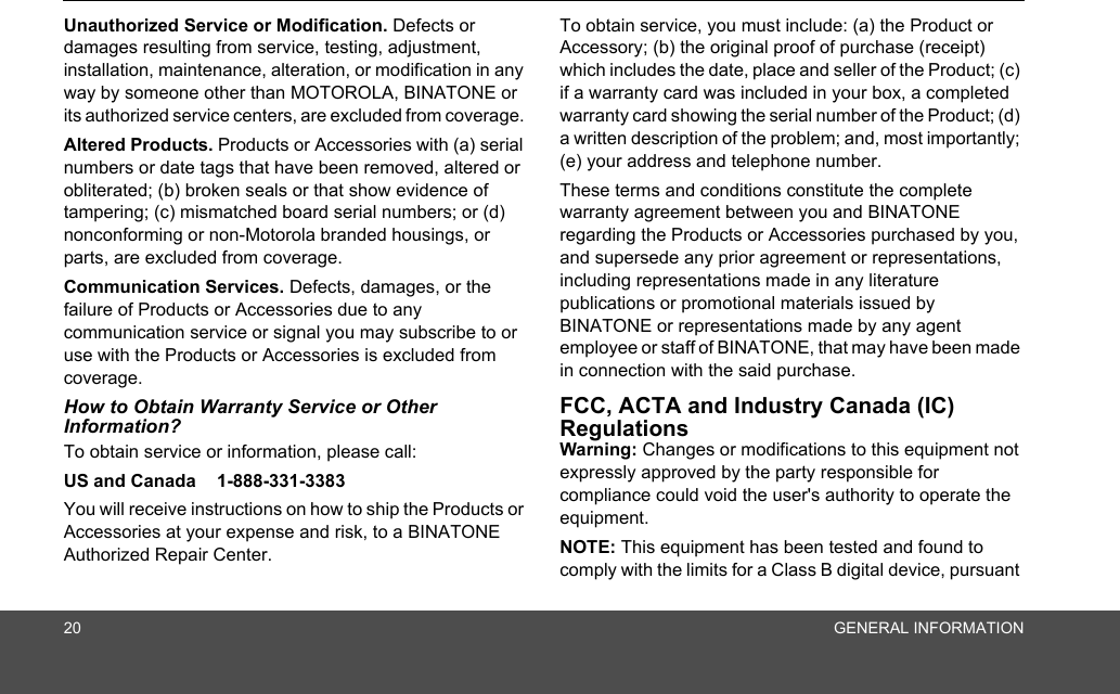 20 GENERAL INFORMATIONUnauthorized Service or Modification. Defects or damages resulting from service, testing, adjustment, installation, maintenance, alteration, or modification in any way by someone other than MOTOROLA, BINATONE or its authorized service centers, are excluded from coverage. Altered Products. Products or Accessories with (a) serial numbers or date tags that have been removed, altered or obliterated; (b) broken seals or that show evidence of tampering; (c) mismatched board serial numbers; or (d) nonconforming or non-Motorola branded housings, or parts, are excluded from coverage. Communication Services. Defects, damages, or the failure of Products or Accessories due to any communication service or signal you may subscribe to or use with the Products or Accessories is excluded from coverage. How to Obtain Warranty Service or Other Information?To obtain service or information, please call:US and Canada  1-888-331-3383 You will receive instructions on how to ship the Products or Accessories at your expense and risk, to a BINATONE Authorized Repair Center.  To obtain service, you must include: (a) the Product or Accessory; (b) the original proof of purchase (receipt) which includes the date, place and seller of the Product; (c) if a warranty card was included in your box, a completed warranty card showing the serial number of the Product; (d) a written description of the problem; and, most importantly; (e) your address and telephone number.These terms and conditions constitute the complete warranty agreement between you and BINATONE regarding the Products or Accessories purchased by you, and supersede any prior agreement or representations, including representations made in any literature publications or promotional materials issued by BINATONE or representations made by any agent employee or staff of BINATONE, that may have been made in connection with the said purchase.FCC, ACTA and Industry Canada (IC) Regulations Warning: Changes or modifications to this equipment not expressly approved by the party responsible for compliance could void the user&apos;s authority to operate the equipment.NOTE: This equipment has been tested and found to comply with the limits for a Class B digital device, pursuant 