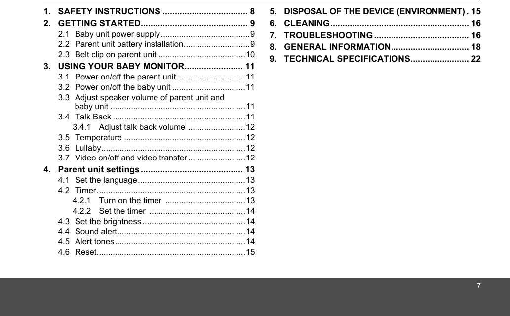 71. SAFETY INSTRUCTIONS ................................... 82. GETTING STARTED............................................ 92.1  Baby unit power supply.......................................92.2  Parent unit battery installation.............................92.3  Belt clip on parent unit ......................................103. USING YOUR BABY MONITOR........................ 113.1  Power on/off the parent unit..............................113.2  Power on/off the baby unit ................................113.3  Adjust speaker volume of parent unit and baby unit ...........................................................113.4  Talk Back ..........................................................113.4.1 Adjust talk back volume .........................123.5  Temperature .....................................................123.6  Lullaby...............................................................123.7  Video on/off and video transfer .........................124. Parent unit settings .......................................... 134.1  Set the language...............................................134.2  Timer.................................................................134.2.1 Turn on the timer  ...................................134.2.2 Set the timer  ..........................................144.3  Set the brightness .............................................144.4  Sound alert........................................................144.5  Alert tones.........................................................144.6  Reset.................................................................155. DISPOSAL OF THE DEVICE (ENVIRONMENT) . 156. CLEANING......................................................... 167. TROUBLESHOOTING ....................................... 168. GENERAL INFORMATION................................ 189. TECHNICAL SPECIFICATIONS........................ 22