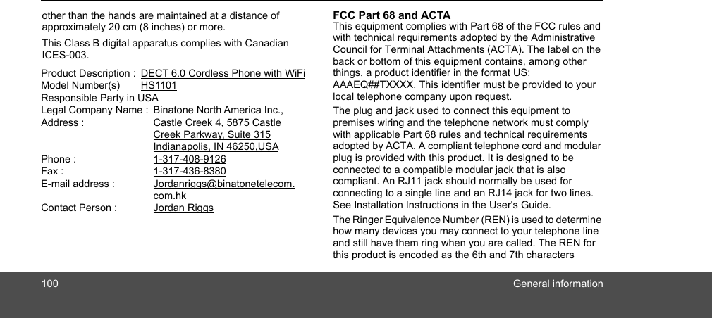 100 General informationother than the hands are maintained at a distance of approximately 20 cm (8 inches) or more.This Class B digital apparatus complies with Canadian ICES-003. Product Description :  DECT 6.0 Cordless Phone with WiFiModel Number(s)  HS1101Responsible Party in USALegal Company Name :  Binatone North America Inc.,Address :     Castle Creek 4, 5875 Castle       Creek Parkway, Suite 315     Indianapolis, IN 46250,USAPhone :    1-317-408-9126Fax :    1-317-436-8380E-mail address :     Jordanriggs@binatonetelecom.       com.hkContact Person :    Jordan RiggsFCC Part 68 and ACTA This equipment complies with Part 68 of the FCC rules and with technical requirements adopted by the Administrative Council for Terminal Attachments (ACTA). The label on the back or bottom of this equipment contains, among other things, a product identifier in the format US: AAAEQ##TXXXX. This identifier must be provided to your local telephone company upon request.The plug and jack used to connect this equipment to premises wiring and the telephone network must comply with applicable Part 68 rules and technical requirements adopted by ACTA. A compliant telephone cord and modular plug is provided with this product. It is designed to be connected to a compatible modular jack that is also compliant. An RJ11 jack should normally be used for connecting to a single line and an RJ14 jack for two lines. See Installation Instructions in the User&apos;s Guide.The Ringer Equivalence Number (REN) is used to determine how many devices you may connect to your telephone line and still have them ring when you are called. The REN for this product is encoded as the 6th and 7th characters 