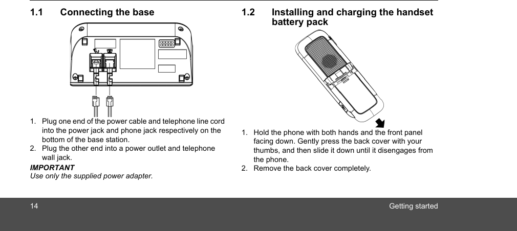 14 Getting started1.1 Connecting the base1. Plug one end of the power cable and telephone line cord into the power jack and phone jack respectively on the bottom of the base station.2. Plug the other end into a power outlet and telephone wall jack.IMPORTANTUse only the supplied power adapter. 1.2 Installing and charging the handset battery pack1. Hold the phone with both hands and the front panel facing down. Gently press the back cover with your thumbs, and then slide it down until it disengages from the phone.2. Remove the back cover completely.