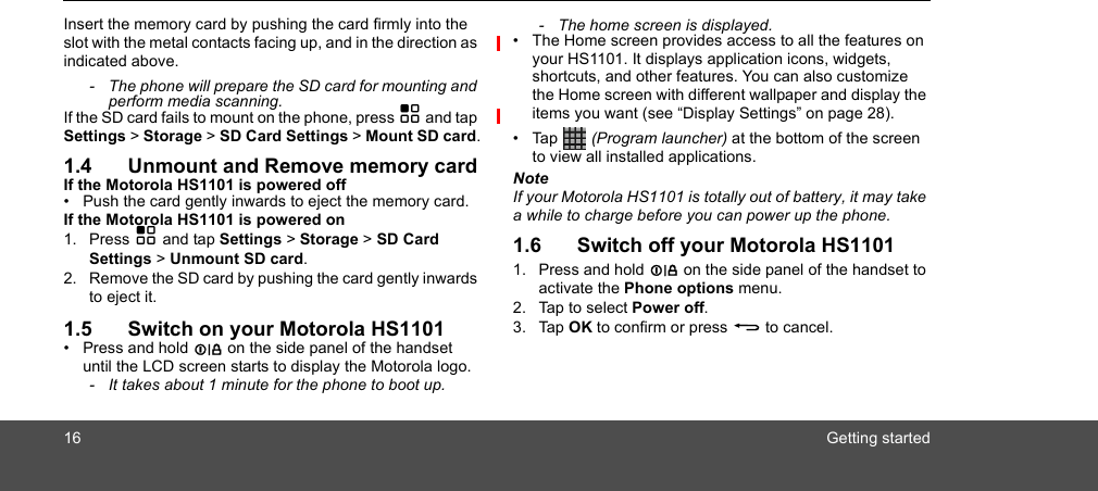 16 Getting startedInsert the memory card by pushing the card firmly into the slot with the metal contacts facing up, and in the direction as indicated above.-  The phone will prepare the SD card for mounting and perform media scanning.If the SD card fails to mount on the phone, press H and tap Settings &gt; Storage &gt; SD Card Settings &gt; Mount SD card.1.4 Unmount and Remove memory cardIf the Motorola HS1101 is powered off•  Push the card gently inwards to eject the memory card.If the Motorola HS1101 is powered on1. Press H and tap Settings &gt; Storage &gt; SD Card Settings &gt; Unmount SD card.2. Remove the SD card by pushing the card gently inwards to eject it.1.5 Switch on your Motorola HS1101• Press and hold L on the side panel of the handset until the LCD screen starts to display the Motorola logo.-  It takes about 1 minute for the phone to boot up.-  The home screen is displayed.•  The Home screen provides access to all the features on your HS1101. It displays application icons, widgets, shortcuts, and other features. You can also customize the Home screen with different wallpaper and display the items you want (see “Display Settings” on page 28).• Tap   (Program launcher) at the bottom of the screen to view all installed applications.NoteIf your Motorola HS1101 is totally out of battery, it may take a while to charge before you can power up the phone.1.6 Switch off your Motorola HS11011. Press and hold L on the side panel of the handset to activate the Phone options menu.2. Tap to select Power off.3. Tap OK to confirm or press B to cancel.